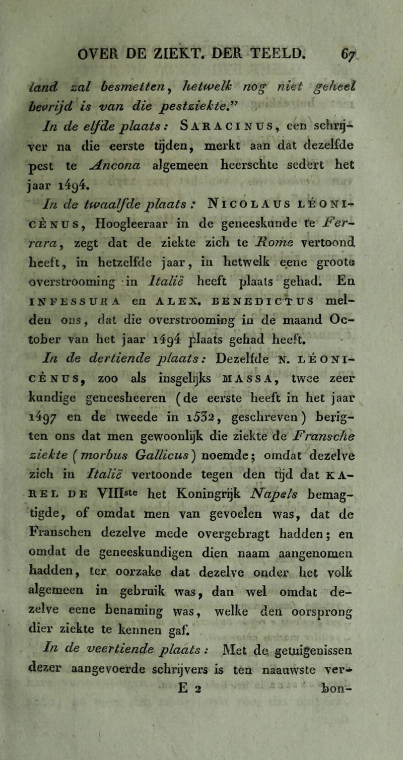 land zal besmetten, hetwelk nog niet geheel bevrijd is van die pestziekte.” In de elfde plaats : SarACINüs, een schrij¬ ver na die eerste tijden, merkt aan dat dezelfde pest te Ancona algemeen hcerschte sedert het jaar i4c)4. In de twaalfde plaats : Nicolaus léoni- C È n u s, Hoogleeraar in de geneeskunde te Fer- rara, zegt dat de ziekte zich te Rome vertoond heeft, in hetzelfde jaar, in hetwelk eene groote overstrooming in Italië heeft plaats gehad. En IJfFESSURA en ALEX. EENEDICTUS mel- deu ons, dat die overstrooming in de maand Oc- toher van het jaar ïiyi plaats gehad heeft. In de dertiende plaats: Dezelfde N. LÉONI- c È N ü s, zoo als insgelijks MASSA, twee zeer kundige geneesheeren (de eerste heeft in het jaar 1497 en de tweede in i552, geschreven) berig- ten ons dat men gewoonlijk die ziekte de Fransche ziekte [morbus Gallicus) noemde; omdat dezelve zich in Italië vertoonde tegen den tijd dat K A- B.e 1. de VUIste het Koningrijk Napels bemag- tigde, of omdat men van gevoelen was, dat de Franschen dezelve mede overgebragt hadden; en omdat de geneeskundigen dien naam aangenomen hadden, ter oorzake dat dezelve onder het volk algemeen in gebruik was, dan wel omdat de¬ zelve eene benaming was, welke den oorsprong dier ziekte te kennen gaf. In de veertiende plaats: Met de getuigenissen dezer aangevoerde schrijvers is ten naauwste ver* E 2 bon-