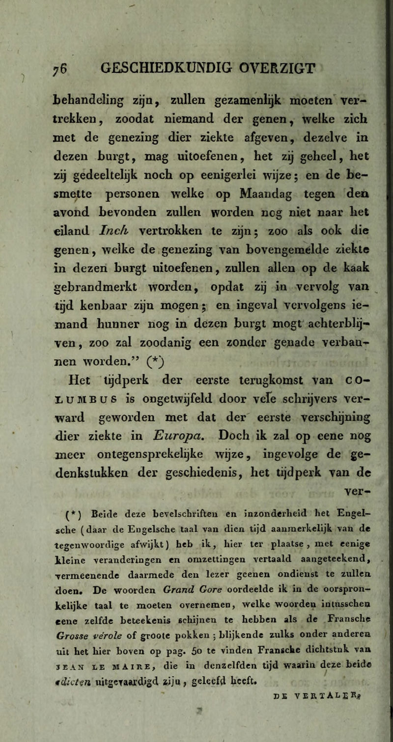 behandeling zijn, zullen gezamenlijk moeten ver¬ trekken, zoodat niemand der genen, welke zich met de genezing dier ziekte afgeven, dezelve in dezen burgt, mag uitoefenen, het zij geheel, het zij gedeeltelijk noch op eenigerlei wijze; en de be¬ smette personen welke op Maandag tegen dea avond bevonden zullen worden nog niet naar het eiland Inch vertrokken te zijn; zoo als ook die genen, welke de genezing van bovengemelde ziekte in dezen burgt uitoefenen, zullen allen op de kaak gebrandmerkt worden, opdat zij in vervolg van tijd kenbaar zijn mogen; en ingeval vervolgens ie¬ mand hunner nog in dezen burgt mogt achterblij¬ ven , zoo zal zoodanig een zonder genade verbau- nen worden.” (*) Het tijdperk der eerste terugkomst van CO- LUMBüS is ongetwijfeld door vele schrijvers ver¬ ward geworden met dat der eerste verschijning dier ziekte in Europa. Doch ik zal op eene nog meer ontegensprekelijke wijze, ingevolge de ge¬ denkstukken der geschiedenis, het tijdperk van de ver- (*) Beide deze bevelschriften en inzonderheid het Engel- sche (daar de Engelsche taal van dien tijd aanmerkelijk van de tegenwoordige afwijkt) heb ik, hier ter plaatse , met eenige lleine veranderingen en omzettingen vertaald aangeteekend, vermeenende daarmede den lezer gcenen ondieust te zullen doen. De woorden Grand Gore oordeelde ik in de oorspron¬ kelijke taal te moeten overnemen, welke woorden imusscheu eene zelfde beteekenis schijnen te hebben als de Fransche Grosse vérole of groote pokken ; blijkende zulks onder anderen uit het bier boven op pag. 5o te vinden Fransche dichtstuk van jeah le mAire, die in dcnzelfden tijd waarin deze beide idioten uitgevaardigd ziju, geleefd heeft. BE V E R ï A L IKj