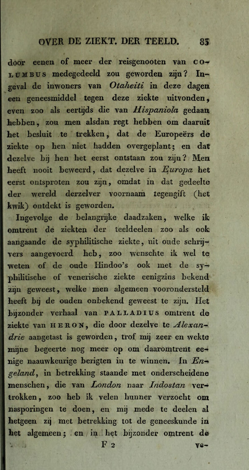 door eenen of meer der reisgenooten van co- lumbus medegedeeld zou geworden zijn? In¬ geval de inwoners van Otaheiti in deze dagen een geneesmiddel tegen deze ziekte uitvonden, even zoo als eertijds die van Hispaniola gedaan hebben, zou men alsdan regt hebben om daaruit het besluit te trekken, dat de Europeërs de ziekte op hen niet hadden overgeplant; en dat dezelve bij hen het eerst ontstaan zou zijn? Men heeft nooit beweerd, dat dezelve in E^uropa het eerst ontsproten zou zijn, omdat in dat gedeelte der wereld derzelver voornaam tegengift (het kwik) ontdekt is geworden. Ingevolge de belangrijke daadzaken, welke ik omtrent de ziekten der teeldeelen zoo als ook aangaande de syphilitische ziekte, uit oude schrij¬ vers aangevoerd heb, zoo wenschte ik wel te weten of de oude Hindoo’s ook met de sy¬ philitische of venerische ziekte eenigzins bekend zijn geweest, welke men algemeen voorondersteld heeft bij de ouden onbekend geweest te zijn. Het bijzonder verhaal van ÏALLADIUS omtrent de ziekte van HE RON, die door dezelve te Alexan- drie aangetast is gew'orden, trof mij zeer en wekte mijne begeerte nog meer op om daaromtrent ee- nige naauwkeurige berigten in te winnen. In En-> geland, in betrekking staande met onderscheidene menschen, die van London naar Indostan ver¬ trokken , zoo heb ik velen hunner verzocht om nasporingen te doen, en mij mede te deelen al hetgeen zij met betrekking tot de geneeskunde in het algemeen; en in het bijzonder omtrent de Fa ve-