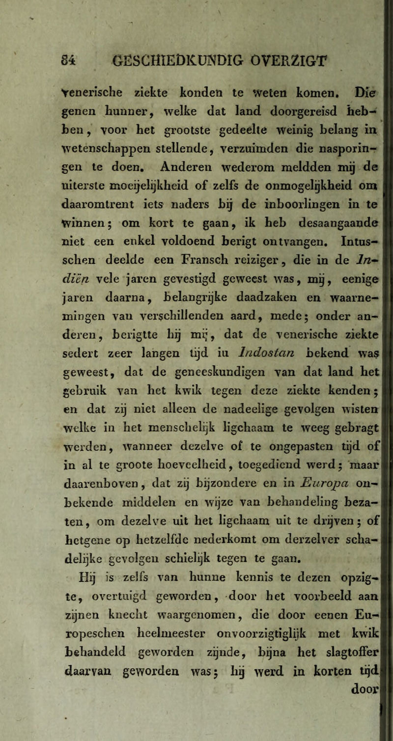 Venerische ziekte konden te weten komen. Die genen hunner, welke dat land doorgereisd heb¬ ben , voor het grootste gedeelte weinig belang in wetenschappen stellende, verzuimden die nasporin- gen te doen. Anderen wederom meldden mij de uiterste moeijelijkheid of zelfs de onmogelijkheid om daaromtrent iets naders bij de inboorlingen in te winnen; om kort te gaan, ik heb desaangaande niet een enkel voldoend berigt ontvangen. Intus- schen deelde een Fransch reiziger, die in de ln- dien vele jaren gevestigd geweest was, mij, eenige jaren daarna, belangrijke daadzaken en waarne¬ mingen vau verschillenden aard, mede; onder an-J deren, berigtte hij mij, dat de venerische ziekte sedert zeer langen tijd iu lndostan bekend was geweest, dat de geneeskundigen van dat land het gebruik van het kwik tegen deze ziekte kenden; en dat zij niet alleen de nadeelige gevolgen wisten welke in het menschelijk ligchaam te weeg gebragt! werden, wanneer dezelve of te ongepasten tijd of in al te groote hoeveelheid, toegediend werd; maar daarenboven, dat zij bijzondere en in Europa on¬ bekende middelen en wijze van behandeling beza¬ ten, om dezelve uit het ligchaam uit te drijven; of; hetgene op hetzelfde nederkomt om derzelver scha¬ delijke gevolgen schielijk tegen te gaan. Hij is zelfs van hunne kennis te dezen opzig-IJ te, overtuigd geworden, door het voorbeeld aan zijnen knecht waargenomen, die door eenen Eu- ropeschen heelmeester onvoorzigtigliik met kwik behandeld geworden zijnde, bijna het slagtoffer daarvan geworden was; hij werd in korten tijd door