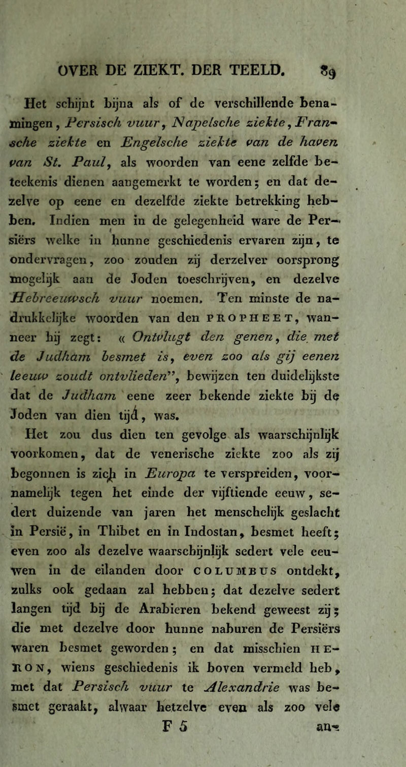 Het schijnt bijna als of de verschillende bena¬ mingen, Persisch vuur, Napelsche ziekte, Eran- sche ziekte en Engelsche ziekte van de haven van St. Paul, als woorden van eene zelfde be- teekenis dienen aangemerkt te worden; en dat de¬ zelve op eene en dezelfde ziekte betrekking heb¬ ben. Indien men in de gelegenheid ware de Per— siërs welke in hunne geschiedenis ervaren zijn, te ondervragen, zoo zouden zij derzelver oorsprong mogelijk aan de Joden toeschrijven, en dezelve Hebreeuwsch vuur noemen. Ten minste de na¬ drukkelijke woorden van den propheet, wan¬ neer hij zegt: « Ontvliegt den genen, die met de Judham besmet is, even zoo als gij eenen leeuw zoudt ontvlieden”, bewijzen ten duidelijkste dat de Judham eene zeer bekende ziekte bij de Joden van dien tijd, was. Het zou dus dien ten gevolge als waarschijnlijk voorkomen, dat de venerische ziekte zoo als zij begonnen is zic^ in Europa te verspreiden, voor¬ namelijk tegen het einde der vijftiende eeuw, se¬ dert duizende van jaren het menschelijk geslacht in Persië, in Thibet en in Indostan, besmet heeft; even zoo als dezelve waarschijnlijk sedert vele eeu¬ wen in de eilanden door columbus ontdekt, zulks ook gedaan zal hebben; dat dezelve sedert langen tijd bij de Arabieren bekend geweest zij; die met dezelve door hunne naburen de Persiërs Waren besmet geworden; en dat misschien IIE- Tt o N, wiens geschiedenis ik boven vermeld heb , met dat Persisch vuur te Alexandrie was be¬ smet geraakt, alwaar hetzelve even als zoo vele F 5 au-