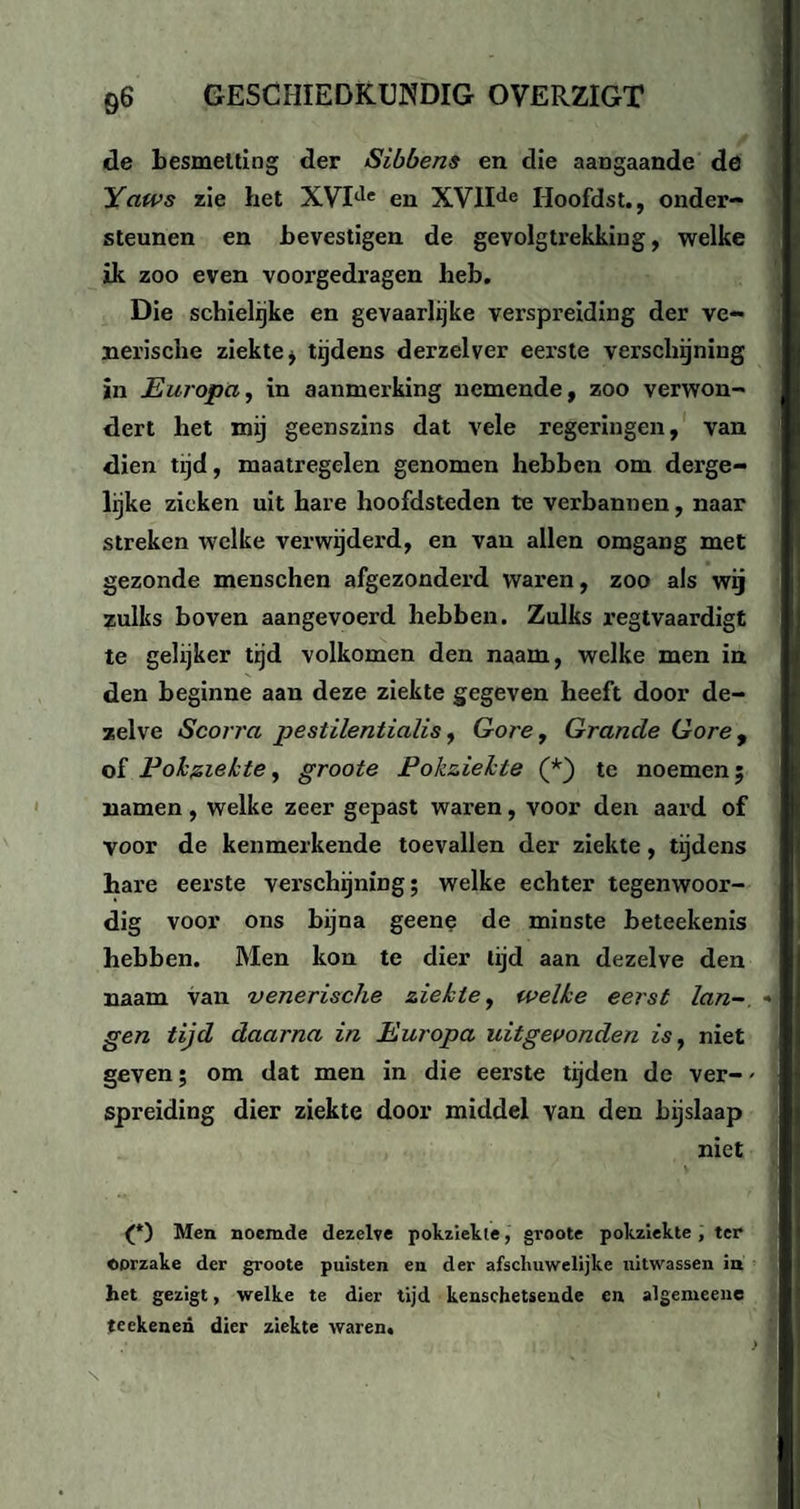 de besmetting der Sibbens en die aangaande de Yaws zie het XVItle en XVIIde Hoofdst., onder¬ steunen en bevestigen de gevolgtrekking, welke ik zoo even voorgedragen heb. Die schielijke en gevaarlijke verspreiding der ve¬ nerische ziekte j tijdens derzelver eerste verschijning in Europa, in aanmerking nemende, zoo verwon¬ dert het mij geenszins dat vele regeringen, van dien tijd, maatregelen genomen hebben om derge¬ lijke zieken uit hare hoofdsteden te verbannen, naar streken welke verwijderd, en van allen omgang met gezonde menschen afgezonderd waren, zoo als wij zulks boven aangevoerd hebben. Zulks regtvaardigt te gelijker tijd volkomen den naam, welke men in den beginne aan deze ziekte gegeven heeft door de¬ zelve Scorra pestilentialis, Gore, Grande Gore , of P oh ziekte, groote Pokziehte (*) te noemen; namen, welke zeer gepast waren, voor den aard of voor de kenmerkende toevallen der ziekte, tijdens hare eerste verschijning; welke echter tegenwoor¬ dig voor ons bijna geene de minste beteekenis hebben. Men kon te dier lijd aan dezelve den naam van venerische ziekte, welke eerst lan¬ gen tijd daarna in Europa uitgevonden is, niet geven; om dat men in die eerste tijden de ver- - spreiding dier ziekte door middel van den bijslaap niet (*) Men noemde dezelve pokziekie, groote pokzlekte , ter OOrzake der groote puisten en der afschuwelijke uitwassen in het gezigt, welke te dier tijd kenschetsende en algemeene teekenen dier ziekte waren.