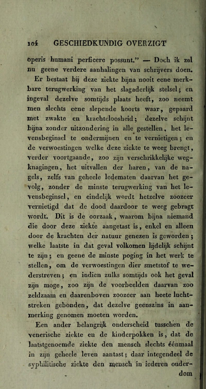 operis humani perficerc possunt.” — Doch ik zal nu geene verdere aanhalingen van schrijvers doen. Er bestaat bij deze ziekte bijna nooit eene merk¬ bare terugwerking van het slagaderlijk stelsel; en ingeval dezelve somtijds plaats heeft, zoo neemt men slechts eene slepende koorts waar, gepaard met zwakte en krachteloosheid; dezelve schijnt bijna zonder uitzondering in alle gestellen, het le- vensbeginsel te ondermijnen en te vernietigen; en de verwoestingen welke deze ziekte te weeg brengt, verder voortgaande, zoo zijn verschrikkelijke vveg- knagingen, het uitvallen der haren, van de na¬ gels, zelfs van geheele ledematen daarvan het ge¬ volg, zonder de minste terugwerking van het le¬ vensbeginsel, en eindelijk wordt hetzelve zoozeer vernietigd dat de dood daardoor te weeg gebragt wordt. Dit is de oorzaak, waarom bijna niemand die door deze ziekte aangetast is, enkel en alleen door de krachten der natuur genezen is geworden ; Welke laatste in dat geval volkomen lijdelijk schijnt te zijn; en geene de minste poging in het werk te stellen, om de verwoestingen dier smetstof te we¬ derstreven ; en indien zulks somtijds ook het geval zijn moge, zoo zijn de voorbeelden daarvan zoo zeldzaam en daarenboven zoozeer aan heete lucht¬ streken gebonden, dat dezelve geenszins in aan¬ merking genomen moeten worden. Een ander belangrijk onderscheid tusschen de venerische ziekte eu de kinderpokken is, dat de laatstgenoemde ziekte den mensch slechts éénmaal in zijn geheele leven aantast; daar integendeel de syphilitische ziekte den mensch in iederen ouder¬ dom