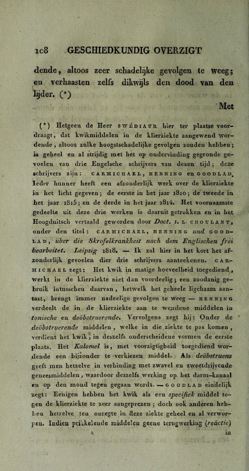 dende, altoos zeer schadelijke gevolgen te weeg; en verhaasten zelfs dikwijls den dood van den lijder. (*) Met (*) Hetgeen de Heer swÉdiAur hier ter plaatse voor¬ draagt, dat kwikmiddelcn in de klierziekte aangewend wor¬ dende , altoos zulke hoogstschadelijke gevolgen zouden hebben; is geheel en al strijdig met het op ondervinding gegronde ge¬ voelen van drie Engelsche schrijvers van dezen tijd; deze schrijvers zijn : cikmicuaei, h e n n i n g en soodlAd, Ieder hunner heeft een afzonderlijk werk over de klierziekte in het licht gegeven ; de eerste in het jaar 1810 ; de tweede in het jaar i8i5; en de derde in het jaar i8i4. Het voornaamste gedeelte uit deze drie werken is daaruit getrokken en in het Hoogduitsch vertaald geworden door Doet. 3. x. ciioulant, onder den titels cArmichAel, henning und good- x A d , iiber die Skrofelkrankheit noch dem Englischen fret bearbeitet. Leipsig 1818. — Ik zal hier in het kort het af¬ zonderlijk gevoelen dier drie schrijvers aanteekenen. car- michael zegt: Het kwik in matige hoeveelheid toegediend, werkt in de klierziekte niet dan voordeelig j een zoodanig ge¬ bruik iutusscheu daarvan , hetwelk het geheelc ligchaam aan¬ tast, brengt immer nadeelige gevolgeu te weeg — henning verdeelt de in de klierziekte aan te wendene middelen in tonische en deöbstruerende. Vervolgens zegt hij: Onder de de'óbstruerende middelen , welke in die ziekte te pas komen , verdient het kwik, in deszelfs onderscheidene vormen de eerste plaats. Het Kalomel is, met voorzigtigheid toegediend wor¬ dende een bijzonder te verkiezen middel. Als deöbstruens geeft men hetzelve in verbinding met zwavel en zweetdrijvende geneesmiddelen , waardoor deszelfs werking op het darm-kanaal en op den mond tegen gegaan wordt. —. g o o d l a d eindelijk zegt: Eenigen hebben het kwik als een specifiek middel te¬ gen de klierziekte te zeer aangeprezen ; doch ook anderen heb¬ ben heizelve ten onregte in deze ziekte geheel en al verwor¬ pen. Indien prikkelende middelen geeue terugwerking (reactie)