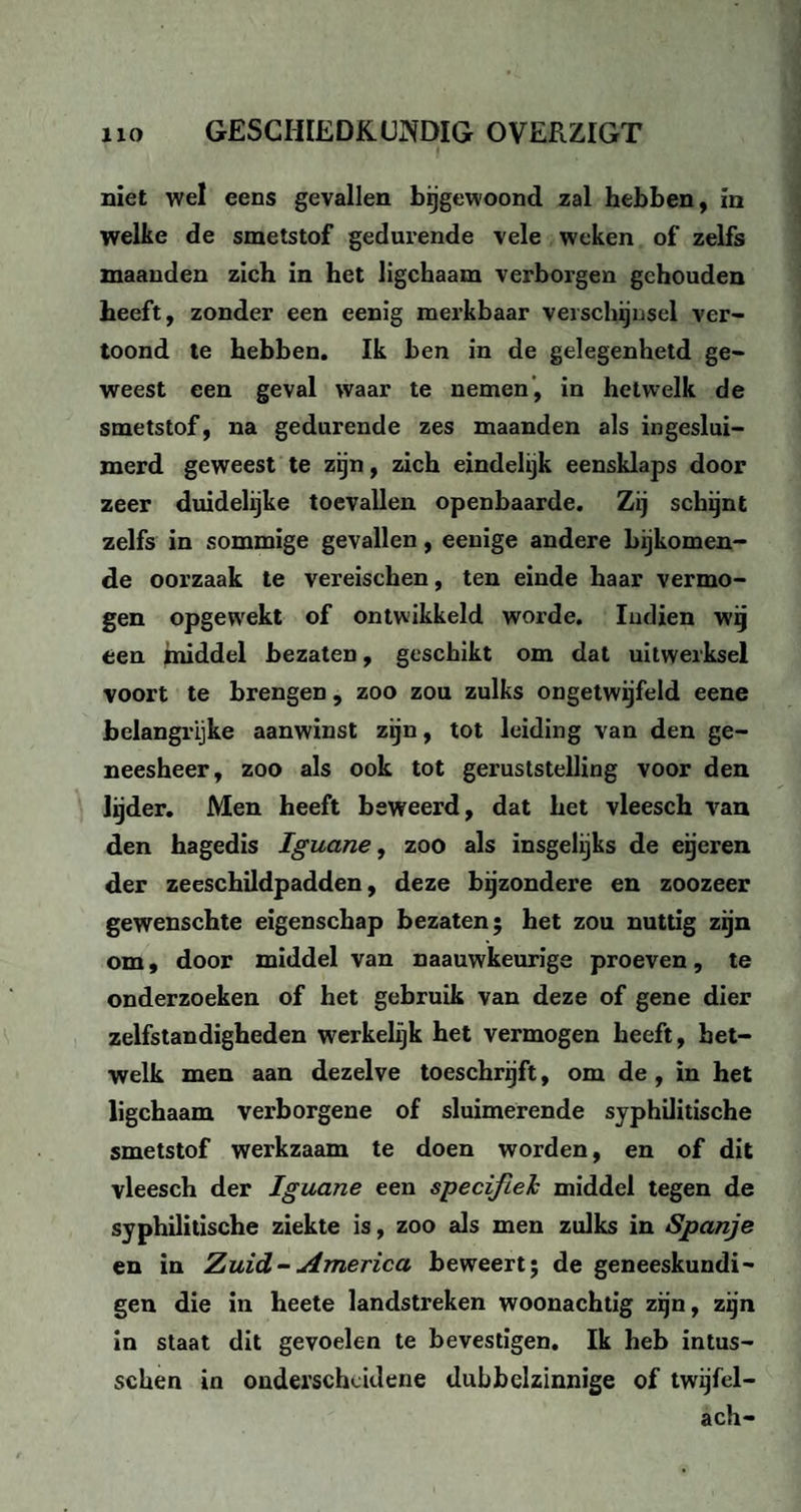 niet wel eens gevallen bijgewoond zal hebben, in welke de smetstof gedurende vele weken of zelfs maanden zich in het ligchaam verborgen gehouden heeft, zonder een eenig merkbaar verschijnsel ver¬ toond te hebben. Ik ben in de gelegenhetd ge¬ weest een geval waar te nemen, in hetwelk de smetstof, na gedurende zes maanden als ingeslui¬ merd geweest te zijn, zich eindelijk eensklaps door zeer duidelijke toevallen openbaarde. Zij schijnt zelfs in sommige gevallen, eenige andere bijkomen¬ de oorzaak te vereischen, ten einde haar vermo¬ gen opgewekt of ontwikkeld worde. Iuclien wij een middel bezaten, geschikt om dat uitwerksel voort te brengen, zoo zou zulks ongetwijfeld eene belangrijke aanwinst zijn, tot leiding van den ge¬ neesheer, zoo als ook tot geruststelling voor den lijder. Men heeft beweerd, dat het vleesch van den hagedis Iguane, zoo als insgelijks de eijeren der zeeschildpadden, deze bijzondere en zoozeer gewenschte eigenschap bezaten; het zou nuttig zijn om, door middel van naauwkeurige proeven, te onderzoeken of het gebruik van deze of gene dier zelfstandigheden werkelijk het vermogen heeft, het¬ welk men aan dezelve toeschrijft, om de , in het ligchaam verborgene of sluimerende syphilitische smetstof werkzaam te doen worden, en of dit vleesch der Iguane een specifiek middel tegen de syphilitische ziekte is, zoo als men zulks in Spanje en in Zuid-America beweert; de geneeskundi¬ gen die in heete landstreken woonachtig zijn, zijn in staat dit gevoelen te bevestigen. Ik heb intus- schen in onderscheidene dubbelzinnige of twijfel- ach-