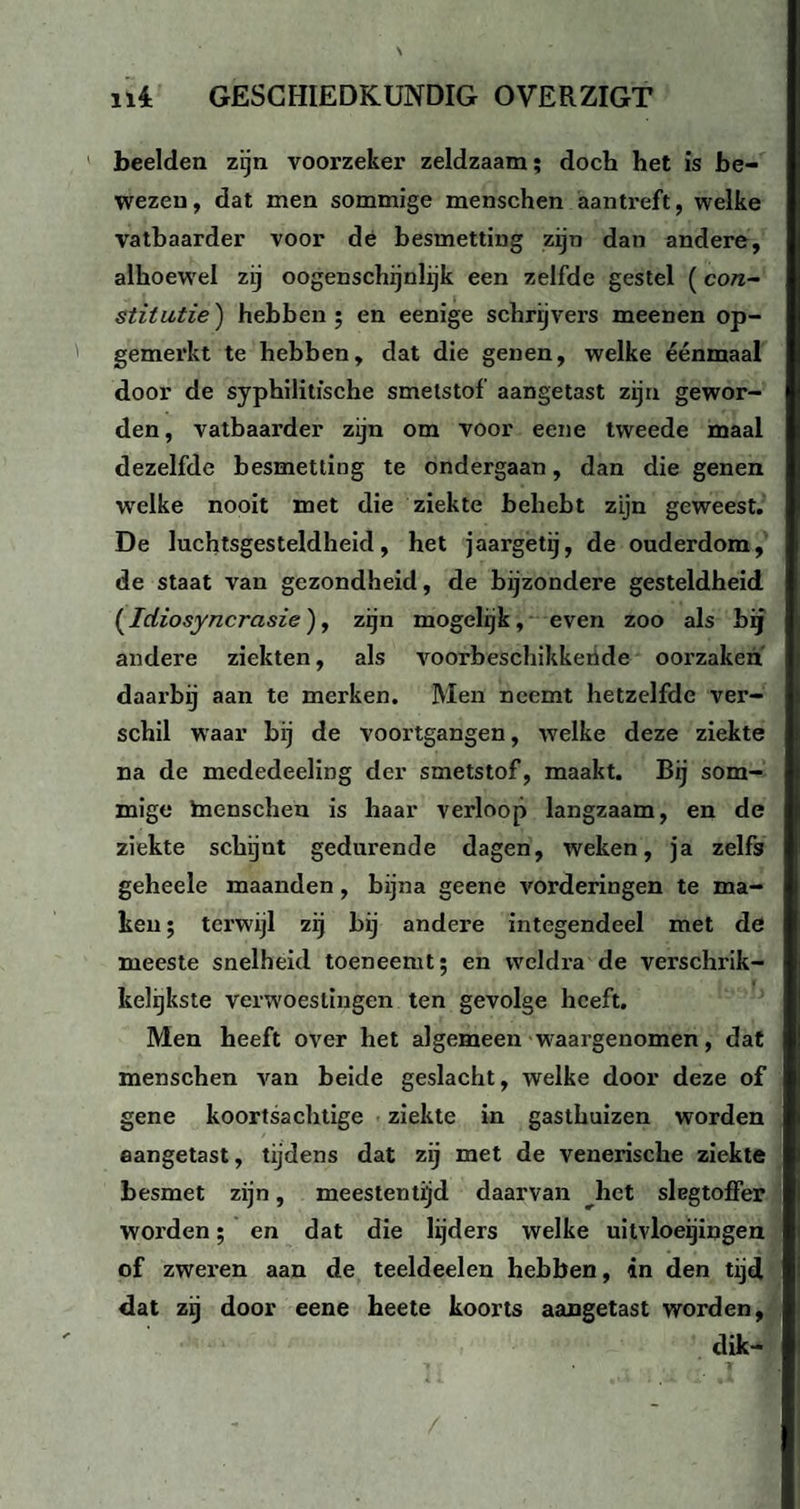 beelden zijn voorzeker zeldzaam; doch het is be¬ wezen, dat men sommige menschen aantreft, welke vatbaarder voor de besmetting zijn dan andere, alhoewel zij oogenschijnlijk een zelfde gestel (con¬ stitutie) hebben; en eenige schrijvers meenen op¬ gemerkt te hebben, dat die genen, welke éénmaal door de syphilitfsche smetstof aangetast zijn gewor¬ den, vatbaarder zijn om voor eene tweede maal dezelfde besmetting te ondergaan, dan die genen welke nooit met die ziekte behebt zijn geweest. De luchtsgesteldheid, het jaargetij, de ouderdom, de staat van gezondheid, de bijzondere gesteldheid {Idiosyncrasie), zijn mogelijk, even zoo als bij andere ziekten, als voorbeschikkende oorzaken daarbij aan te merken. Men neemt hetzelfde ver¬ schil waar bij de voortgangen, welke deze ziekte na de mededeeling der smetstof, maakt. Bij som¬ mige inenschen is haar verloop langzaam, en de ziekte schijnt gedurende dagen, weken, ja zelfs geheele maanden, bijna geene vorderingen te ma¬ ken ; terwijl zij bij andere integendeel met de meeste snelheid toeneemt; en weldra de verschrik¬ kelijkste verwoestingen ten gevolge heeft. Men heeft over het algemeen waargenomen, dat menschen van beide geslacht, welke door deze of gene koortsachtige ziekte in gasthuizen worden aangetast, tijdens dat zij met de venerische ziekte besmet zijn, meestentijd daarvan het slagtoffer worden; en dat die lijders welke uitvloeijingen of zweren aan de teeldeelen hebben, in den tijd dat zij door eene heete koorts aangetast worden, dik-