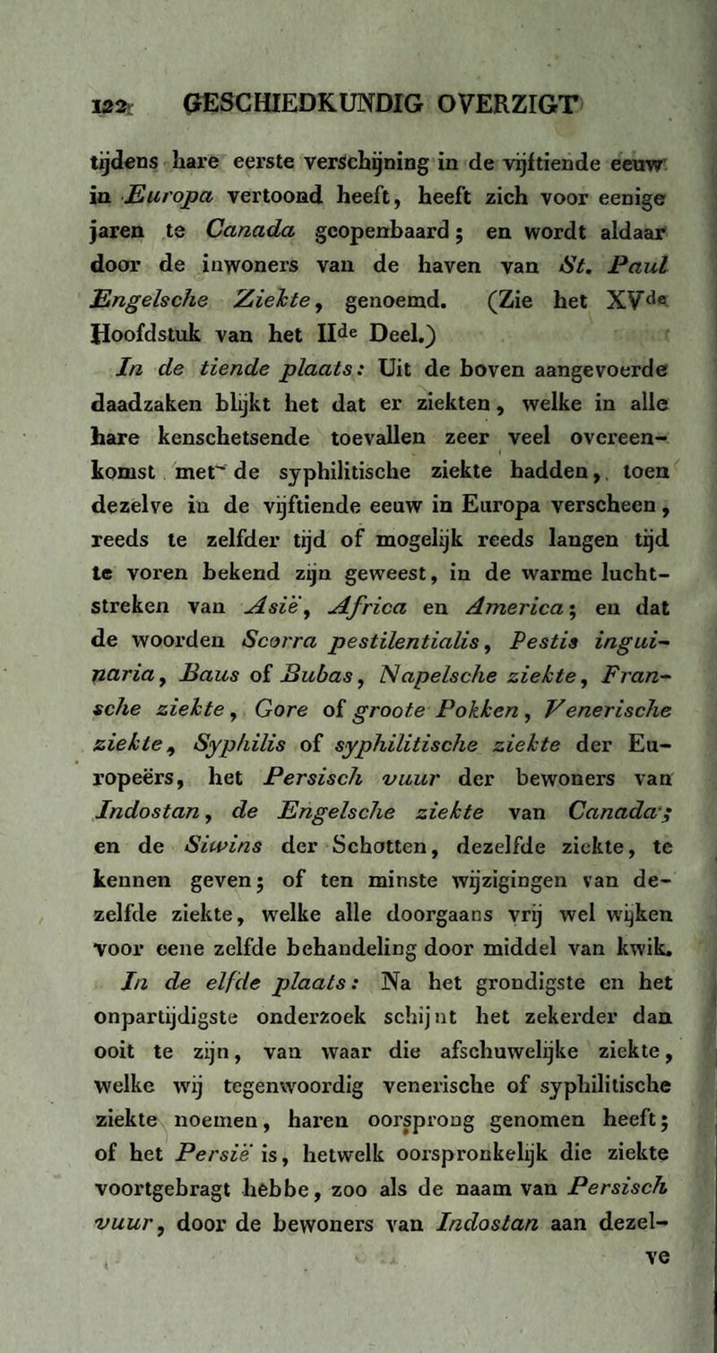 tijdens hare eerste verschijning in de vijftiende eeuw in Europa vertoond heeft, heeft zich voor eenige jaren te Canada geopenbaard; en wordt aldaar door de inwoners van de haven van St. Paul Engelsche Ziekte, genoemd. (Zie het XVd® Hoofdstuk van het IIde Deel.) In de tiende plaats: Uit de boven aangevoerde daadzaken blijkt het dat er ziekten, welke in alle hare kenschetsende toevallen zeer veel overeen¬ komst met de syphilitische ziekte hadden, toen dezelve in de vijftiende eeuw in Europa verscheen, reeds te zelfder tijd of mogelijk reeds langen tijd te voren bekend zijn geweest, in de warme lucht¬ streken van Asië, Africa en America; en dat de woorden Scorra pestilentialis, Pestis ingui-~ naria, Baus of Bubas, Napelsche ziekte, Fran- sche ziekte, Gore of groote Pokken , Venerische ziekte, Syphilis of syphilitische ziekte der Eu- ropeërs, het Persisch vuur der bewoners van Indostan, de Engelsche ziekte van Canada en de Siwins der Schotten, dezelfde ziekte, te kennen geven; of ten minste wijzigingen van de¬ zelfde ziekte, welke alle doorgaans vrij wel wijken voor eene zelfde behandeling door middel van kwik. In de elfde plaats: Na het grondigste en het onpartijdigste onderzoek schijnt het zekerder dan ooit te zijn, van waar die afschuwelijke ziekte, welke wij tegenwoordig venerische of syphilitische ziekte noemen, haren oorsprong genomen heeft; of het Persië is, hetwelk oorspronkelijk die ziekte voortgebragt hebbe, zoo als de naam van Persisch vuur, door de bewoners van Indostan aan dezel¬ ve