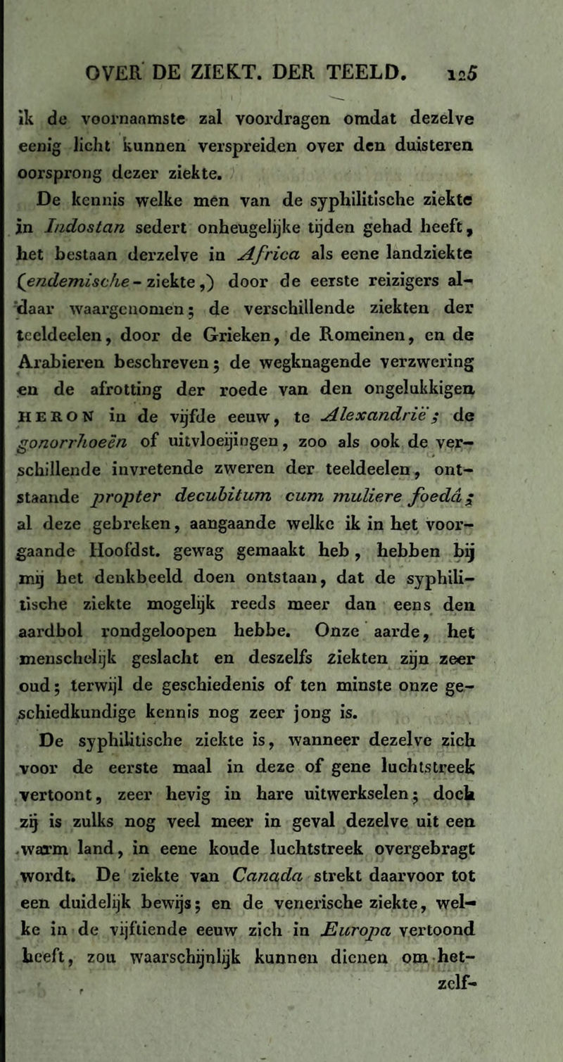 ik de voornaamste zal voordragen omdat dezelve eenig licht kunnen verspreiden over den duisteren oorsprong dezer ziekte. De kennis welke men van de syphilitische ziekte in Indostan sedert onheugelijke tijden gehad heeft, het bestaan derzelve in Africa als eene landziekte {endemische- ziekte,) door de eerste reizigers al- daar waargenomen; de verschillende ziekten der tecldeelen, door de Grieken, de Romeinen, en de Arabieren beschreven; de wegknagende verzwering en de afrotting der roede van den ongelukkigen HE RON in de vijfde eeuw, te Alexandrië ; de gonorrhoeën of uitvloeiingen, zoo als ook de ver¬ schillende invretende zweren der teeldeelen, ont¬ staande propter decubitum cum mullere foedd ; al deze gebreken, aangaande welke ik in het voor¬ gaande Hoofdst. gewag gemaakt heb, hebben bij mij het denkbeeld doen ontstaan, dat de syphili¬ tische ziekte mogelijk reeds meer dan eens den aardbol rondgeloopen hebbe. Onze aarde, het menschelijk geslacht en deszelfs ziekten zijn zeer oud; terwijl de geschiedenis of ten minste onze ge¬ schiedkundige kennis nog zeer jong is. De syphilitische ziekte is, wanneer dezelve zich voor de eerste maal in deze of gene luchtstreek vertoont, zeer hevig in hare uitwerkselen; doch zij is zulks nog veel meer in geval dezelve uit een -warm land, in eene koude luchtstreek overgebragt wordt. De ziekte van Canada strekt daarvoor tot een duidelijk bewijs; en de venerische ziekte, wel¬ ke in de vijftiende eeuw zich in Europa vertoond heeft, zou waarschijnlijk kunnen dienen om het- zclf-