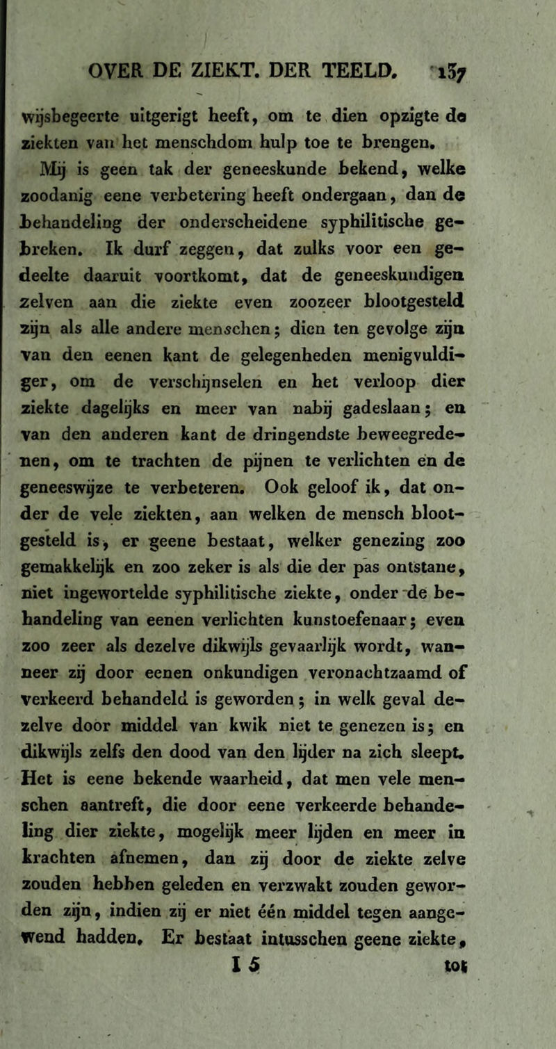 wijsbegeerte uitgerigt heeft, om te dien opzigte do ziekten van het menschdom hulp toe te brengen. Mij is geen tak der geneeskunde bekend, welke zoodanig eene verbetering heeft ondergaan, dan de behandeling der onderscheidene syphilitische ge¬ breken. Ik durf zeggen, dat zulks voor een ge¬ deelte daaruit voortkomt, dat de geneeskundigen zelven aan die ziekte even zoozeer blootgesteld zijn als alle andere menschen; dien ten gevolge zijn Van den een en kant de gelegenheden menigvuldi- ger, om de verschijnselen en het verloop dier ziekte dagelijks en meer van nabij gadeslaan; en van den anderen kant de dringendste beweegrede¬ nen, om te trachten de pijnen te verlichten en de geneeswijze te verbeteren. Ook geloof ik, dat on¬ der de vele ziekten, aan welken de mensch bloot¬ gesteld is, er geene bestaat, welker genezing zoo gemakkelijk en zoo zeker is als die der pas ontstane, niet ingewortelde syphilitische ziekte, onder de be¬ handeling van eenen verlichten kunstoefenaar; even zoo zeer als dezelve dikwijls gevaarlijk wordt, wan¬ neer zij door eenen onkundigen veronachtzaamd of verkeerd behandeld is geworden; in welk geval de¬ zelve door middel van kwik niet te genezen is; en dikwijls zelfs den dood van den lijder na zich sleept. Het is eene bekende waarheid, dat men vele men- schen aantreft, die door eene verkeerde behande¬ ling dier ziekte, mogelijk meer lijden en meer in krachten afnemen, dan zij door de ziekte zelve zouden hebben geleden en verzwakt zouden gewor¬ den zijn, indien zij er niet één middel tegen aange¬ wend hadden. Er bestaat intusschen geene ziekte,