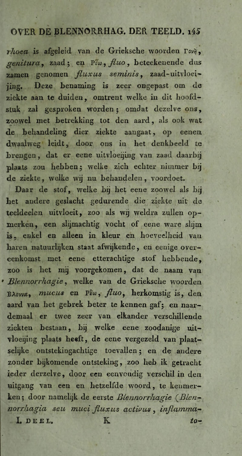 rhoea is afgeleid van de Grieksche woorden ravjj, genitura, zaad; en P'éu^fluo, beteekeuende dus zamen genomen fluxus seminis, zaad-uitvloei» jing. Deze benaming is zeer ongepast om de ziekte aan te duiden, omtrent welke in dit hoofd¬ stuk zal gesproken worden; omdat dezelve ons, zoowel met betrekking tot den aard, als ook wat de behandeling dier ziekte aangaat, op eenen dwaalweg leidt, door ons in het denkbeeld te brengen, dat er eene uitvloeiing van zaad daarbij plaats zou hebben; welke zich echter nimmer bij dc ziekte, welke wij nu behandelen, voordoet. Daar de stof, welke bij het eene zoowel als bij het andere geslacht gedurende die ziekte uit de teeldeelen uitvloeit, zoo als wij weldra zullen op¬ merken, een slijmachtig vocht of eene ware slijm is. enkel en alleen in kleur en hoeveelheid vau baren natuurlijken staat afwijkende, en eenige over¬ eenkomst met eene etterachtige stof hebbende, zoo is het mij voorgekomen, dat de naam van Blennorrhagie, welke van de Grieksche woorden BAfw«, mueus en Pfw, fluo, herkomstig is, den aard van het gebrek beter te kennen gaf; en naar- demaal er twee zeer van elkander verschillende ziekten bestaan, bij welke eene zoodanige uit- vloeijing plaats heeft, de eene vergezeld van plaat- selijke ontstekiugachtige toevallen; en de andere zonder bijkomende ontsteking, zoo heb ik getracht ieder derzelve, door een eenvoudig verschil iu den uitgang van een en hetzelfde woord, te kenmer¬ ken; door namelijk de eerste Blennorrhagie (Blen- norrhagia seu mud fluxus act was , inflamma- I. DEEL. K. tO-