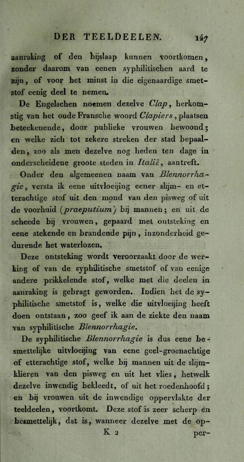 i4^ aanraking of den bijslaap kunnen voortkomen, zonder daarom van eenen syphililischen aard te zijn, of voor het minst in die eigenaardige smet¬ stof eenig deel te nemen. De Engelschen noemen dezelve Clap, herkom¬ stig van het oude Fransche woord Clapiers , plaatsen beteekenende, door publieke vrouwen bewoond; en welke zich tot zekere streken der stad bepaal¬ den, zoo als men dezelve nog heden ten dage in onderscheidene groole steden in Italië, aantreft. Onder den algemeenen naam van Blennorrha~ gic, versta ik eene uitvloeijing eener slijm- en et¬ terachtige stof uit den mond van den pisweg of uit de voorhuid (praeputium'j bij mannen; en uit de scheede bij vrouwen, gepaard met ontsteking en eene stekende en brandende pijn , inzonderheid ge¬ durende het waterlozen. Deze ontsteking wordt veroorzaakt door de wer¬ king of van de syphilitische smetstof of van eenige andere prikkelende stof, welke met die deelen in aanraking is gebragt geworden. Indien het de sy¬ philitische smetstof is, welke die uitvloeijing heeft doen ontstaan, zoo geef ik aan de ziekte den naam van syphilitische Blennorrhagie. De syphilitische Blennorrhagie is dus eene be - smettelijke uitvloeijing van eene geel-groenachtige of etterachtige stof, welke bij mannen uit de slijm- klieren van den pisweg en uit het vlies, hetwelk dezelve inwendig bekleedt, of uit het roedenhoofd; en bij vrouwen uit de inwendige oppervlakte der teeldeelen, voortkomt. Deze stof is zeer scherp en besmettelijk, dat is, wanneer dezelve met de op- K 2 per-