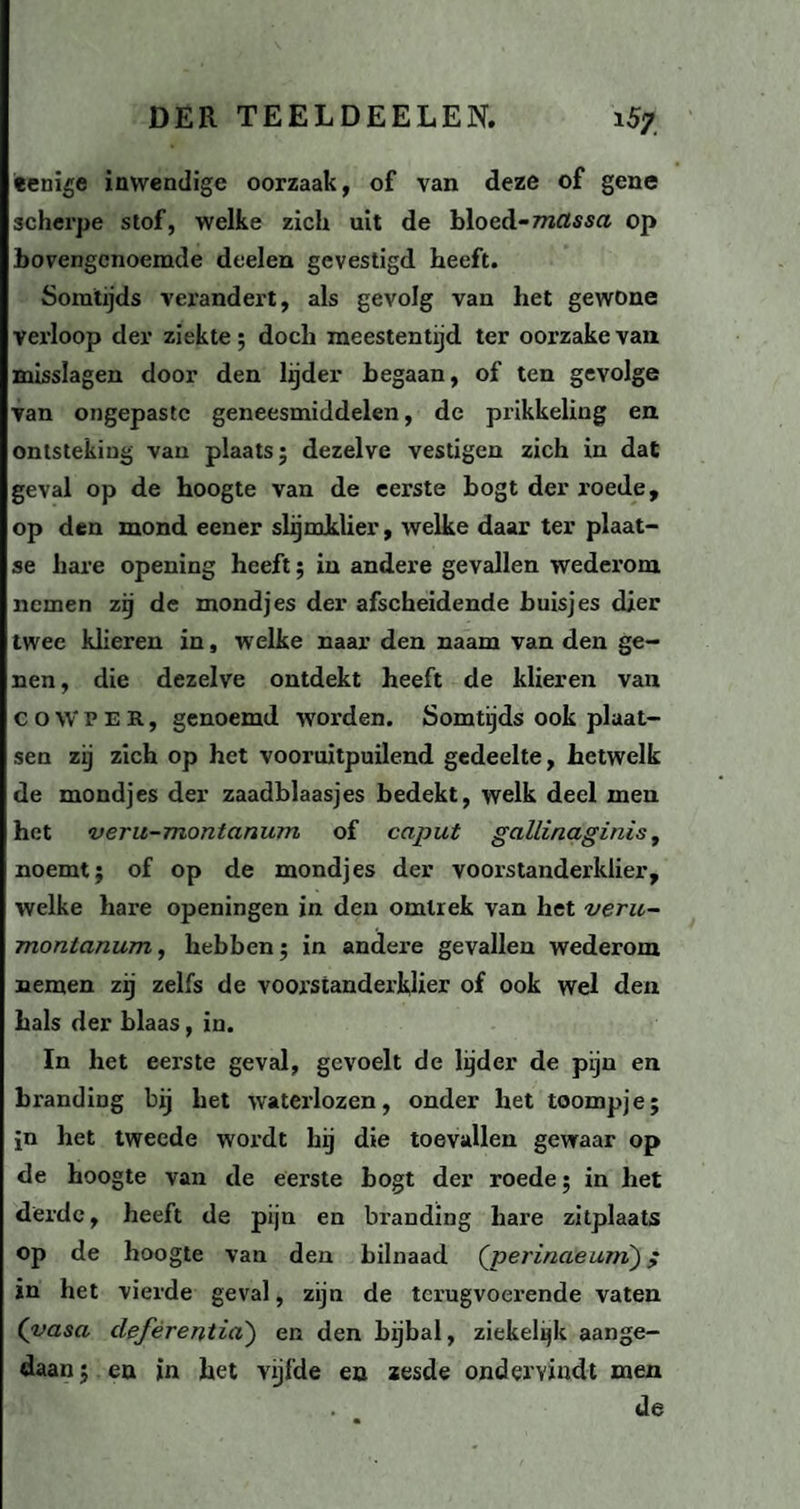 «enige inwendige oorzaak, of van deze of gene scherpe stof, welke zich uit de bloed-massa op bovengenoemde deelen gevestigd heeft. Somtijds verandert, als gevolg van het gewone verloop der ziekte; doch meestentijd ter oorzakevan misslagen door den lijder begaan, of ten gevolge van ongepaste geneesmiddelen, de prikkeling en ontsteking van plaats; dezelve vestigen zich in dat geval op de hoogte van de eerste bogt der roede, op den mond eener slijmklier, welke daar ter plaat¬ se hare opening heeft; in andere gevallen wederom nemen zij de mondjes der afscheidende buisjes dier twee klieren in, welke naar den naam van den ge¬ nen , die dezelve ontdekt heeft de klieren van c o \V p E R, genoemd worden. Somtijds ook plaat¬ sen zij zich op het vooruitpuilend gedeelte, hetwelk de mondjes der zaadblaasjes bedekt, welk deel men het veru-montanum of caput gctllinaginis, noemt; of op de mondjes der voorstanderklier, welke hare openingen in den omlrek van het veru- montanum , hebben; in andere gevallen wederom nemen zij zelfs de voorstanderklier of ook wel den hals der blaas, in. In het eerste geval, gevoelt de lijder de pijn en branding bij het waterlozen, onder het toompje; jn het tweede wordt hij die toevallen gewaar op de hoogte van de eerste bogt der roede; in het derde, heeft de pijn en branding hare zitplaats op de hoogte van den bilnaad ('perinaeurn); in het vierde geval, zijn de terugvoerende vaten (vasa cleférentia') en den bijbal, ziekelijk aange¬ daan; en in het vijfde en zesde ondervindt men de