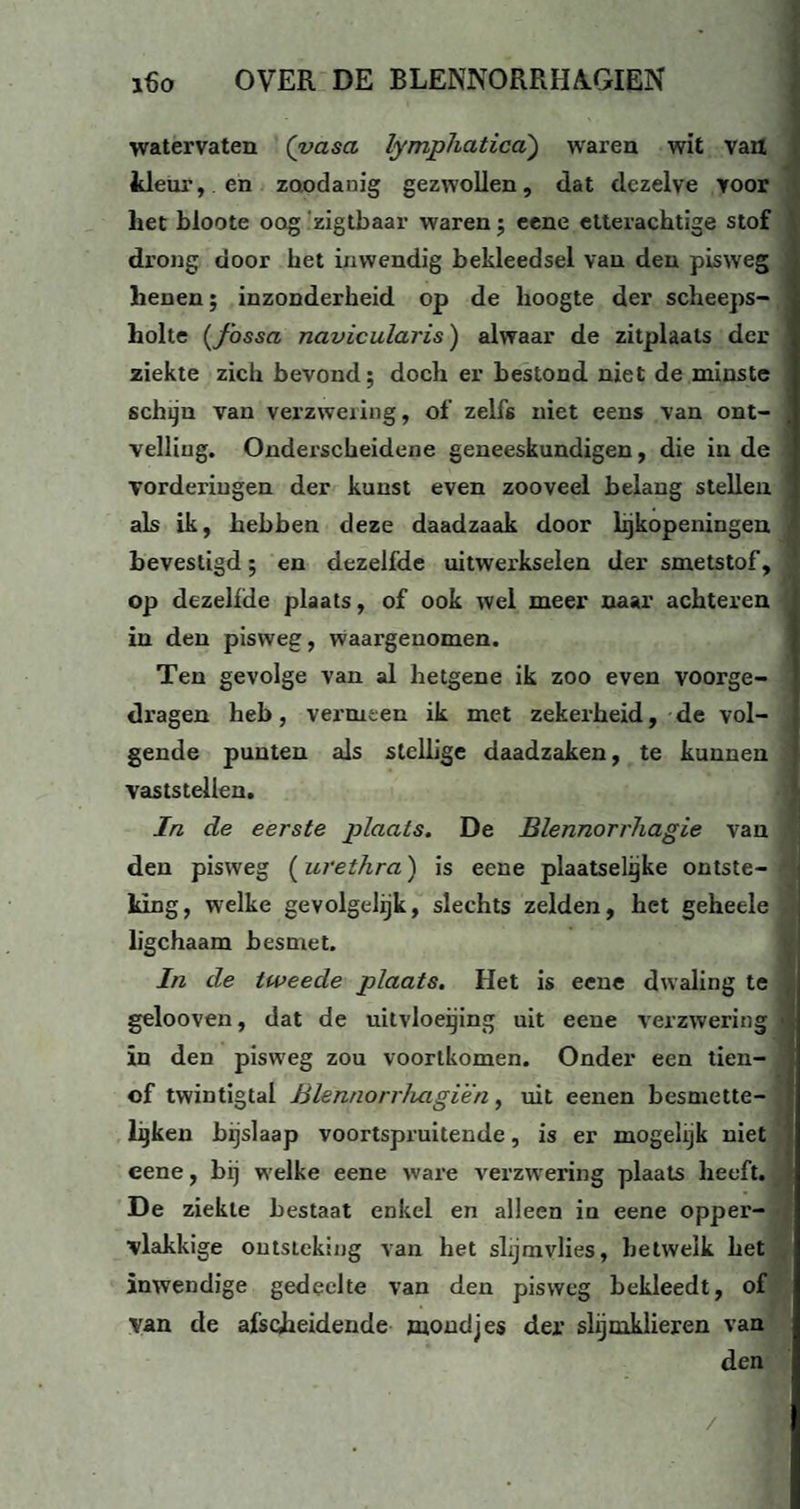 watervaten (yasa lymphatica) waren wit van kleur, en zoodanig gezwollen, dat dezelve voor het bloote oog zigtbaar waren; eene etterachtige stof drong door het inwendig bekleedsel van den pisweg henen; inzonderheid op de hoogte der scheeps- holte (fossa navicularis) alwaar de zitplaats der ziekte zich bevond; doch er bestond niet de minste schijn van verzwering, of zelfs niet eens van ont¬ velling. Onderscheidene geneeskundigen, die in de vorderingen der kunst even zooveel belaug stellen als ik, hebben deze daadzaak door lijkopeningen bevestigd; en dezelfde uitwerkselen der smetstof, op dezelfde plaats, of ook wel meer naar achteren in den pisweg, waargenomen. Ten gevolge van al hetgene ik zoo even voorge¬ dragen heb, vermeen ik met zekerheid, de vol¬ gende punten als stellige daadzaken, te kunnen vaststellen. In de eerste plaats. De Blennorrhagie van den pisweg (urethra) is eene plaatselijke ontste¬ king, welke gevolgelijk, slechts zelden, het geheele ligchaam besmet. In de tweede plaats. Het is eene dwaling te gelooven, dat de uitvloeijing uit eene verzwering in den pisweg zou voortkomen. Onder een tien- of twintigtal Blennorrhagien, uit eenen besmette¬ llen bijslaap voortspruitende, is er mogelijk niet eene, bij welke eene ware verzwering plaats heeft. De ziekte bestaat enkel en alleen in eene opper¬ vlakkige ontsteking van het slijmvlies, hetwelk het inwendige gedeelte van den pisweg bekleedt, of van de afscheidende mondjes der slijmklieren van den /