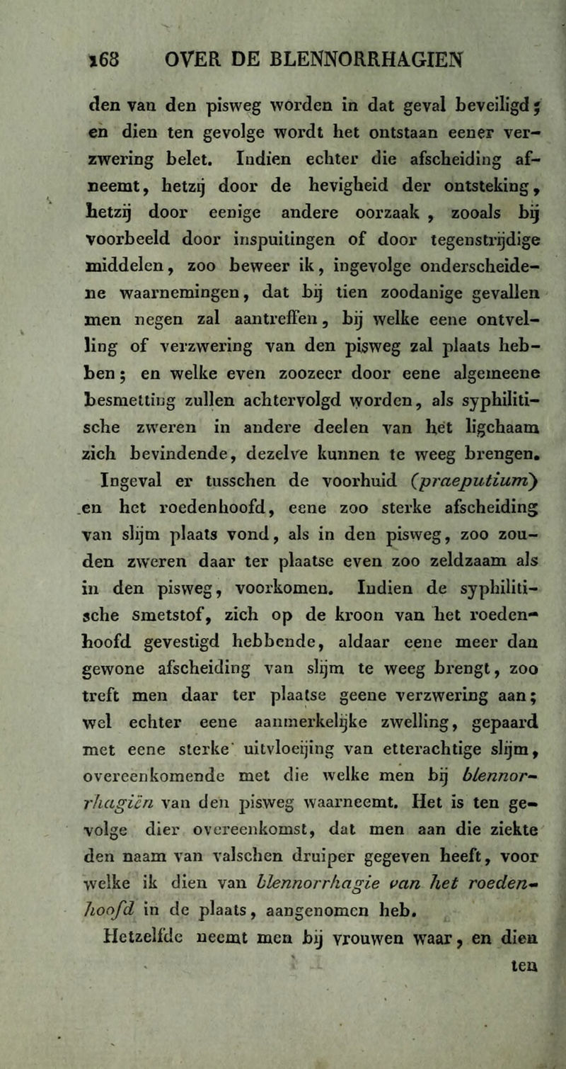 den van den pisweg worden in dat geval beveiligd ; en dien ten gevolge wordt het ontstaan eener ver¬ zwering belet. Indien echter die afscheiding af- neemt, hetzij door de hevigheid der ontsteking, hetzij door eenige andere oorzaak , zooals bij voorbeeld door inspuitingen of door tegenstrijdige middelen, zoo beweer ik, ingevolge onderscheide¬ ne waarnemingen, dat bij tien zoodanige gevallen men negen zal aan treffen, bij welke eene ontvel¬ ling of verzwering van den pisweg zal plaats heb¬ ben ; en welke even zoozeer door eene algemeene besmetting zullen achtervolgd worden, als syphiliti- sche zweren in andere deel en van het ligchaam zich bevindende, dezelve kunnen te weeg brengen. Ingeval er tusschen de voorhuid (praeputium) en het roedenhoofd, eene zoo sterke afscheiding van slijm plaats vond, als in den pisweg, zoo zou¬ den zweren daar ter plaatse even zoo zeldzaam als in den pisweg, voorkomen. Indien de syphiliti- sche smetstof, zich op de kroon van het roeden¬ hoofd gevestigd hebbende, aldaar eene meer dan gewone afscheiding van slijm te weeg brengt, zoo treft men daar ter plaatse geene verzwering aan; wel echter eene aanmerkelijke zwelling, gepaard met eene sterke uitvloeijing van etterachtige slijm, overeenkomende met die welke men bij blennor- rhagien van den pisweg waarneemt. Het is ten ge¬ volge dier overeenkomst, dat men aan die ziekte den naam van valschen druiper gegeven heeft, voor welke ik dien van blennorrkagie van het roeden- hoofd in de plaats, aangenomen heb. Hetzelfde neemt men bij vrouwen waar, en dien