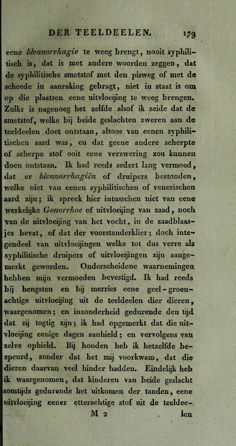 *79 eene blennorrhagie te weeg brengt, nooit syphili- tisch is, dat is met andere woorden zeggen, dat de syphilitische smetstof met den pisweg of met de scheede in aanraking gebragt, niet in staat is om op die plaatsen eene uitvloeijing te weeg brengen. Zulks is nagenoeg het zelfde alsof ik zeide dat de smetstof, welke bij beide geslachten zweren aan de teeldeelen doet ontstaan, altoos van eenen syphili— tischcn aard was, en dat geene andere scherpte of scherpe stof ooit eene verzwering zou kunnen doen ontstaan. Ik had reeds sedert lang vermoed, dat er blennorrhagïèn of druipers bestonden, welke niet van eenen syphilitischen of venerischen aard zijn; ik spreek hier intusschen niet van eene werkelijke Gonorrïwe of uitvloeijing van zaad, noch van de uitvloeijing van het vocht, in de zaadblaas- jes bevat, of dat der voorstanderklier; doch inte¬ gendeel van uitvloeijingen welke tot dus verre als syphilitische druipers of uitvloeijingen zijn aange¬ merkt geworden. Onderscheidene waarnemingen hebben mijn vei'moeden bevestigd. Ik had reeds bij hengsten en bij merries eene geel-groen¬ achtige uitvloeijing uit de teeldeelen dier dieren, Waargenomen; en inzonderheid gedurende den tijd dat zij togtig zijn; ik had Opgemerkt dat die uit¬ vloeijing eenige dagen aanhield; en vervolgens van zelve ophield. Bij honden heb ik hetzelfde be¬ speurd, zonder dat het mij voorkwam, dat die dieren daarvan veel hinder hadden. Eindelijk heb ik waargenomen, dat kinderen van beide geslacht somtijds gedurende het uitkomen der tanden, eene uitvloeijing eener etterachtige stof uit de teeldee-