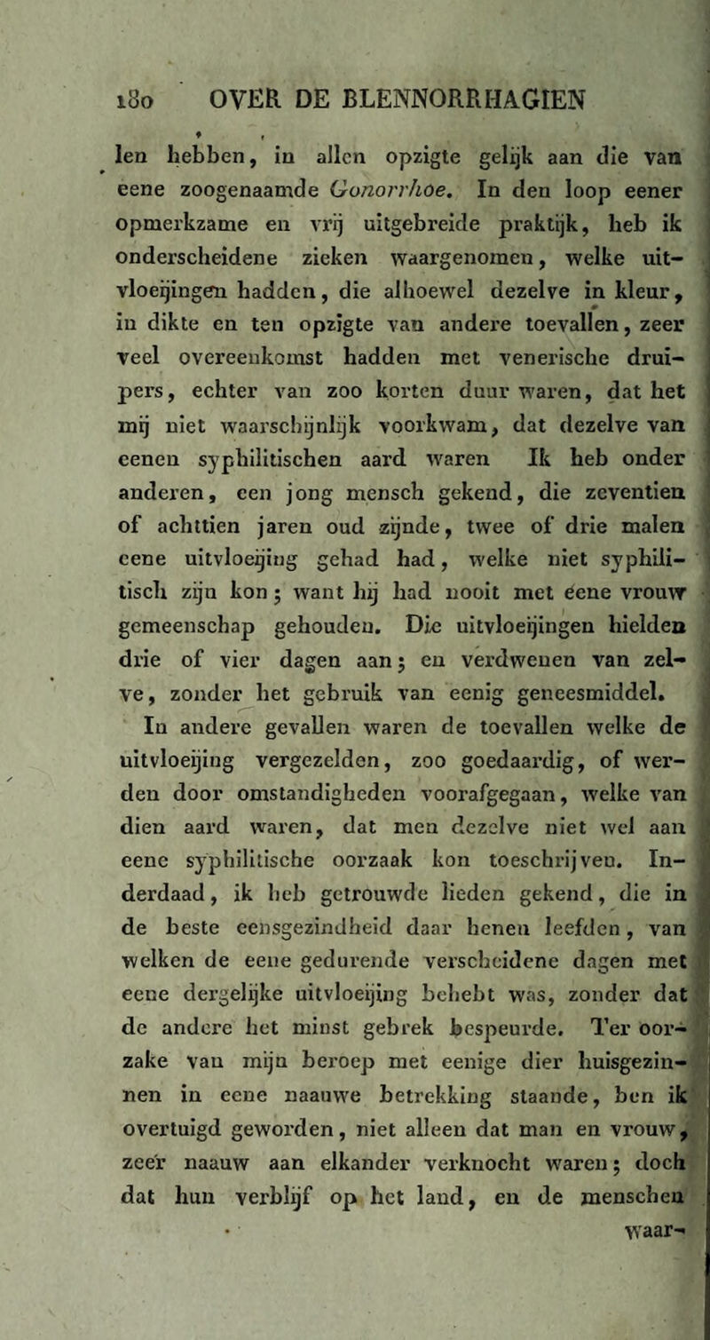 len hebben, in allen opzigte gelijk aan die van eene zoogenaamde Gonori'hoe. In den loop eener opmerkzame en vrij uitgebreide praktijk, heb ik onderscheidene zieken waargenomen, welke uit¬ vloeiingen hadden, die alhoewel dezelve in kleur, in dikte en ten opzigte van andere toevallen, zeer veel overeenkomst hadden met venexische druï- pers, echter van zoo korten duur waren, dat het mij niet waarschijnlijk voorkwam, dat dezelve van eenen sypbilitischen aard waren Ik heb onder anderen, een jong mensch gekend, die zeventien of achttien jaren oud zijnde, twee of drie malen cene uitvloeijing gehad had, welke niet syphili- tisch zijn kon; want hxj had nooit met eene vrouw gemeenschap gehouden. Die uitvloeijingen hielden drie of vier dagen aan; en verdwenen van zel¬ ve, zonder het gebruik van eenig geneesmiddel. In andere gevallen waren de toevallen welke de uitvloeijing vergezelden, zoo goedaai’dig, of wer¬ den door omstandigheden vooi'afgegaan, welke van dien aard waren, dat men dezelve niet wel aan eene syphilitische oorzaak kon toeschrijveu. In¬ derdaad, ik heb getrouwde lieden gekend, die in de beste eensgezindheid daar henen leefden, van welken de eene gedurende verscheidene dagen met eene dergelijke uitvloeijing behebt was, zonder dat de andere het minst gebrek bespeurde. Ter oor- zake vau mijn beroep met eenige dier huisgezin¬ nen in eene naauwe betrekking staande, ben ik overtuigd gewoi’den, niet alleen dat man en vrouw, zeer naauw aan elkander verknocht waren; doch dat hun verblijf op het land, en de menschen • waar-