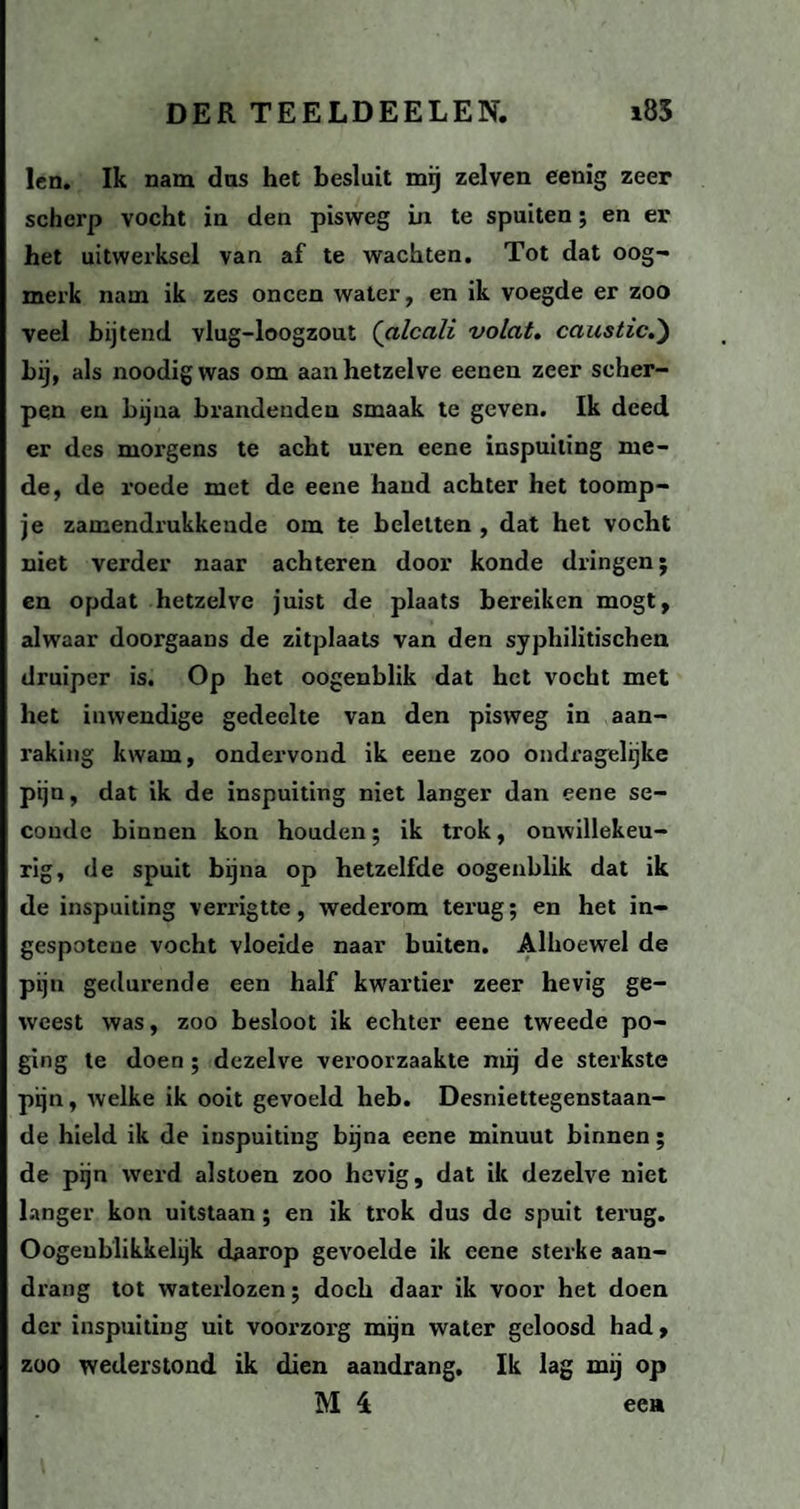 len. Ik nam das het besluit mij zelven eenig zeer scherp vocht in den pisweg in te spuiten; en er het uitwerksel van af te wachten. Tot dat oog¬ merk nam ik zes oneen water, en ik voegde er zoo veel bijtend vlug-loogzout (alcali volat. caustic.) als noodigwas om aan hetzelve eenen zeer scher¬ pen en bijna brandenden smaak te geven. Ik deed er des morgens te acht uren eene inspuiting me¬ de, de roede met de eene hand achter het toomp¬ je zamendrukkeude om te beletten , dat het vocht niet verder naar achteren door konde dringen; en opdat hetzelve juist de plaats bereiken mogt, alwaar doorgaans de zitplaats van den syphilitischen druiper is. Op het oogenblik dat het vocht met het inwendige gedeelte van den pisweg in aan¬ raking kwam, ondeiwond ik eene zoo ondragelijke pijn, dat ik de inspuiting niet langer dan eene se¬ conde binnen kon houden; ik trok, onwillekeu¬ rig, de spuit bijna op hetzelfde oogenblik dat ik de inspuiting verrigtte, wederom terug; en het in- gespoteue vocht vloeide naar buiten. Alhoewel de pijn gedurende een half kwartier zeer hevig ge¬ weest was, zoo besloot ik echter eene tweede po¬ ging te doen ; dezelve veroorzaakte mij de sterkste pijn, welke ik ooit gevoeld heb. Desniettegenstaan¬ de hield ik de inspuiting bijna eene minuut binnen; de pijn werd alstoen zoo hevig, dat ik dezelve niet langer kon uitstaan; en ik trok dus de spuit terug. Oogeublikkehjk daarop gevoelde ik eene sterke aan¬ drang tot waterlozen; doch daar ik voor het doen der inspuiting uit voorzorg mijn water geloosd had, zoo wederstond ik dien aandrang. Ik lag mij op M 4 een