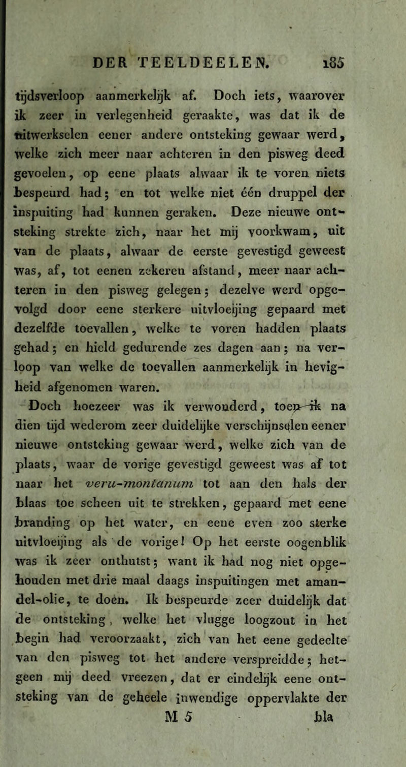 tijdsverloop aanmerkelijk af. Doch iets, waarover ik zeer in verlegenheid geraakte, was dat ik de uitwerkselen eener andere ontsteking gewaar werd, welke zich meer naar achteren in den pisweg deed gevoelen, op eene plaats alwaar ik te voren niets bespeurd had; en tot welke niet één druppel der inspuiting had kunnen geraken. Deze nieuwe ont¬ steking strekte zich, naar het mij voorkwam, uit van de plaats, alwaar de eerste gevestigd geweest Was, af, tot eenen zekeren afstand, meer naar ach¬ teren in den pisweg gelegen; dezelve werd opge¬ volgd door eene sterkere uitvloeijing gepaard met dezelfde toevallen, welke te voren hadden plaats gehad; en hield gedurende zes dagen aan ; na ver¬ loop van welke de toevallen aanmerkelijk in hevig¬ heid afgenomen waren. Doch hoezeer was ik verwonderd, toem'ik Ka dien tijd wederom zeer duidelijke verschijnselen eener nieuwe ontsteking gewaar werd, welke zich van de plaats, waar de vorige gevestigd geweest was af tot naar het veru-montanum tot aan den hals der blaas toe scheen uit te strekken, gepaard met eene branding op het water, en eene even zoo sterke uitvloeijing als de vorige 1 Op het eerste oogenblik was ik zeer onthutst; want ik had nog niet opge¬ houden met drie maal daags inspuitingen met aman- del-olie, te doen. Ik bespeurde zeer duidelijk dat de ontsteking , welke het vlugge loogzout in het begin had veroorzaakt, zich van het eene gedeelte van den pisweg tot het andere verspreidde; het¬ geen mij deed vreezen, dat er eindelijk eene ont¬ steking van de geheele inwendige oppervlakte der MS bla