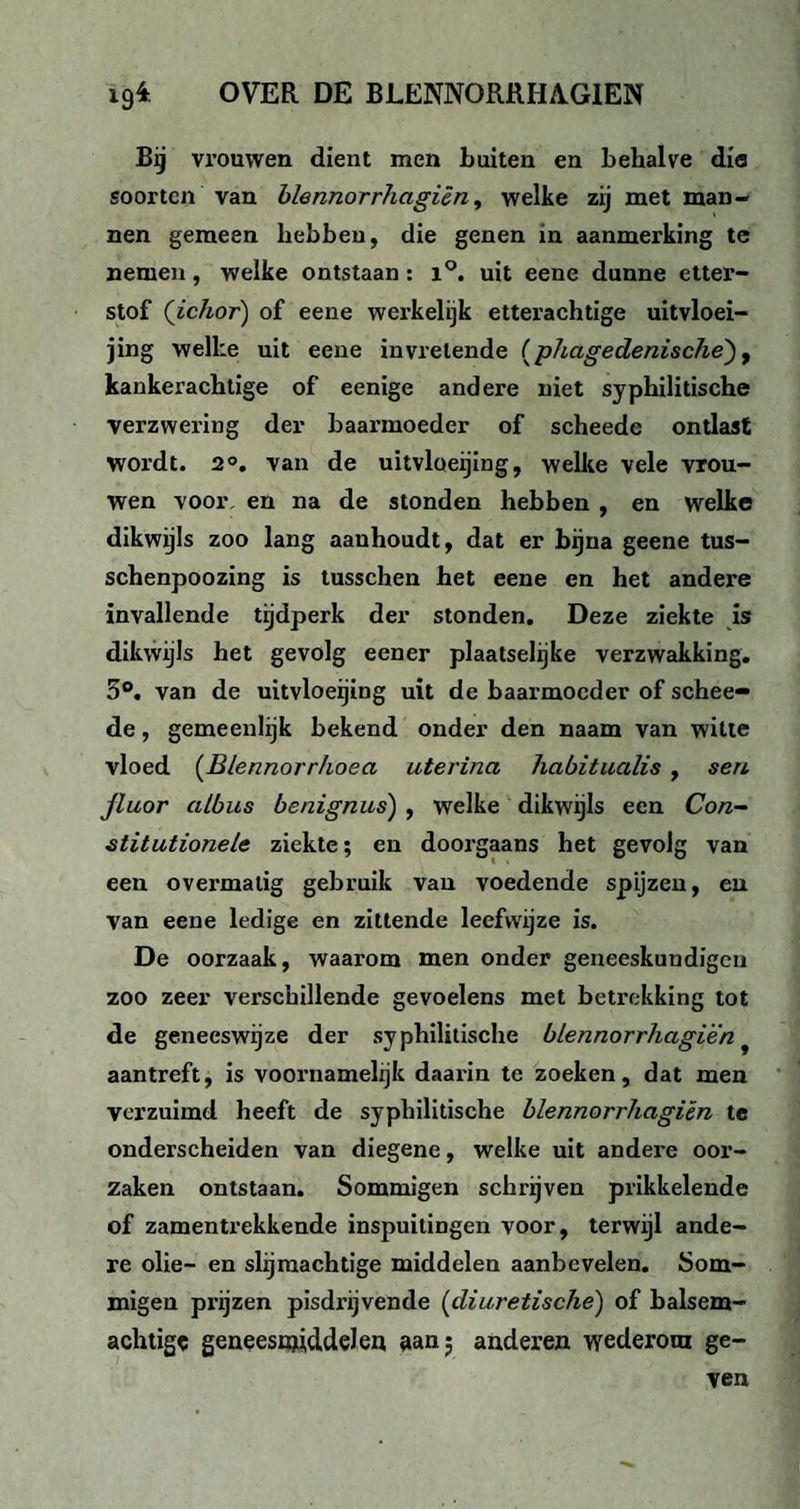 Bij vrouwen dient men Luiten en behalve dia soorten van blennorrhagiën, welke zij met man¬ nen gemeen hebben, die genen in aanmerking te nemen, welke ontstaan: i°. uit eene dunne etter- stof (ichor) of eene werkelijk etterachtige uitvloei- jing welke uit eene invrelende (phagedenische'), kankerachtige of eenige andere niet syphilitische verzwering der baarmoeder of scheedc ontlast wordt. 2°. van de uitvloeijing, welke vele vrou¬ wen voor. en na de stonden hebben , en welke dikwijls zoo lang aanhoudt, dat er bijna geene tus- schenpoozing is tusschen het eene en het andere invallende tijdperk der stonden. Deze ziekte is dikwijls het gevolg eener plaatselijke verzwakking. 5°. van de uitvloeijing uit de baarmoeder of schee- de, gemeenlijk bekend onder den naam van witte vloed (Blennorrhoea uterina habitualis , sen fluor albus benignus) , welke dikwijls een Con¬ stitutionele ziekte; en doorgaans het gevolg van een overmatig gebruik van voedende spijzen, en van eene ledige en zittende leefwijze is. De oorzaak, waarom men onder geneeskundigen zoo zeer verschillende gevoelens met betrekking tot de geneeswijze der syphilitische blennorrhagiën f aantreft, is voornamelijk daarin te zoeken, dat men verzuimd heeft de syphilitische blennorrhagiën te onderscheiden van diegene, welke uit andere oor¬ zaken ontstaan. Sommigen schrijven prikkelende of zamentrekkende inspuitingen voor, terwijl ande¬ re olie- en slijmachtige middelen aanbevelen. Som¬ migen prijzen pisdrijvende (diuretische) of balsem- achtigc geneesmiddelen aan 5 anderen wederom ge¬ ven