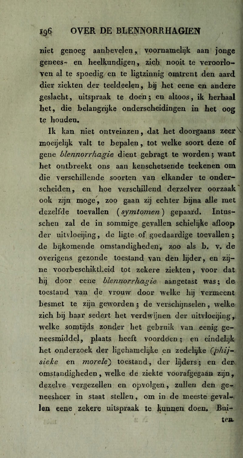 niet genoeg aanbevelen, voornamelijk aan jonge genees- en heelkundigen, zich nooit te veroorlo¬ ven al te spoedig en te ligtzinnig omtrent den aard dier ziekten der teeldeelen, bij het eene en andere geslacht, uitspraak te doen; en altoos, ik herhaal het, die belangrijke onderscheidingen in het oog te houden. Ik kan niet ontveinzen, dat het doorgaans zeer\i moeijelijk valt te bepalen, tot welke soort deze of gene blennorrhagie dient gebragt te worden5 want het ontbreekt ons aan kenschetsende teekenen om die verschillende soorten van elkander te onder¬ scheiden , en hoe verschillend derzelver oorzaak ook zijn moge, zoo gaan zij echter bijna alle met dezelfde toevallen (symtomen) gepaard. Intus- scheu zal de in sommige gevallen schielijke afloop der uitvloeijing, de ligte of goedaardige toevallen; de bijkomende omstandigheden, zoo als b. v. de ovei’igens gezonde toestand van den lijder, en zij¬ ne voorbeschiktLeid tot zekere ziekten, voor dat hij door eene blennorrhagie aangetast was; de toestand van de vrouw door welke hij vermeent besmet te zijn geworden ; de verschijnselen, welke zich bij haar sedert het verdwijnen der uitvloeijing, welke somtijds zonder het gebruik van eenig ge¬ neesmiddel, plaats heeft voordoen; en eindelijk het onderzoek der ligchamelijke en zedelijke (phij- sïeke en morele) toestand, der lijders; en der omstandigheden, welke de ziekte voorafgegaan zijn, dezelve vergezellen en opvolgen, zullen den ge¬ neesheer in staat stellen, om in de meeste geval¬ len eene zekere uitspraak te kunnen doen. Bui-