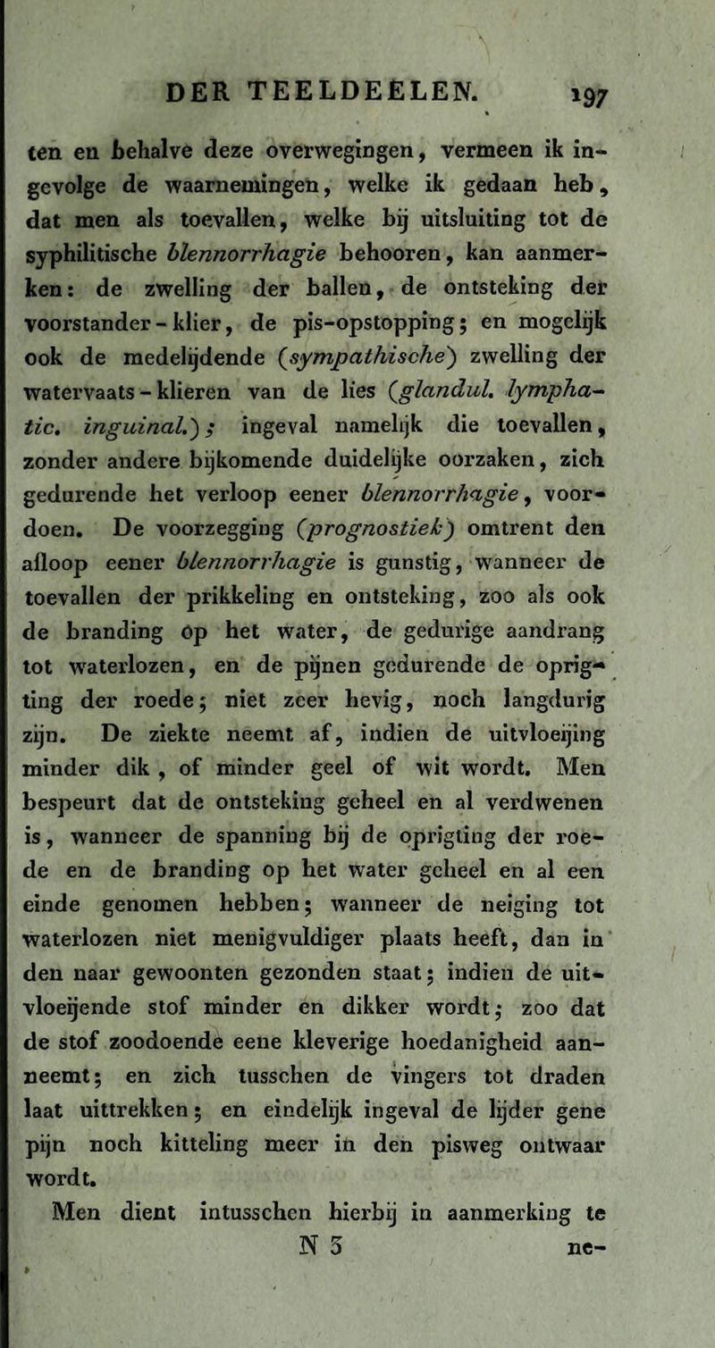 '97 ten en behalve deze overwegingen, vermeen ik in¬ gevolge de waarnemingen, welke ik gedaan heb, dat men als toevallen, welke bij uitsluiting tot dc syphilitische blennorrhagie behooren, kan aanmer¬ ken: de zwelling der ballen, de ontsteking der Voorstander - klier, de pis-opstopping ; en mogclijk ook de medelijdende (sympathische) zwelling der watervaats - klieren van de lies (glandul. lympha- tic. inguinal.'); ingeval namelijk die toevallen, zonder andere bijkomende duidelijke oorzaken, zich gedurende het verloop eener blennorrhagie, voor¬ doen. De voorzegging (prognostiek) omtrent den alloop eener blennorrhagie is gunstig, wanneer de toevallen der prikkeling en ontsteking, zoo als ook de branding Op het water, de gedurige aandrang tot waterlozen, en de pijnen gedurende de oprig- ting der roede5 niet zeer hevig, noch langdurig zijn. De ziekte neemt af, indien de uitvloeijing minder dik , of minder geel of wit wordt. Men bespeurt dat de ontsteking geheel en al verdwenen is, wanneer de spanning bij de oprigting der roe¬ de en de branding op het water geheel en al een einde genomen hebben; wanneer de neiging tot waterlozen niet menigvuldiger plaats heeft, dan in den naar gewoonten gezonden staat; indien de uit¬ vloeiende stof minder en dikker wordt; zoo dat de stof zoodoende eene kleverige hoedanigheid aan¬ neemt; en zich tusschen de vingers tot draden laat uittrekken; en eindelijk ingeval de lijder gene pijn noch kitteling meer in den pisweg ontwaar wordt. Men dient intusschen hierbij in aanmerking te