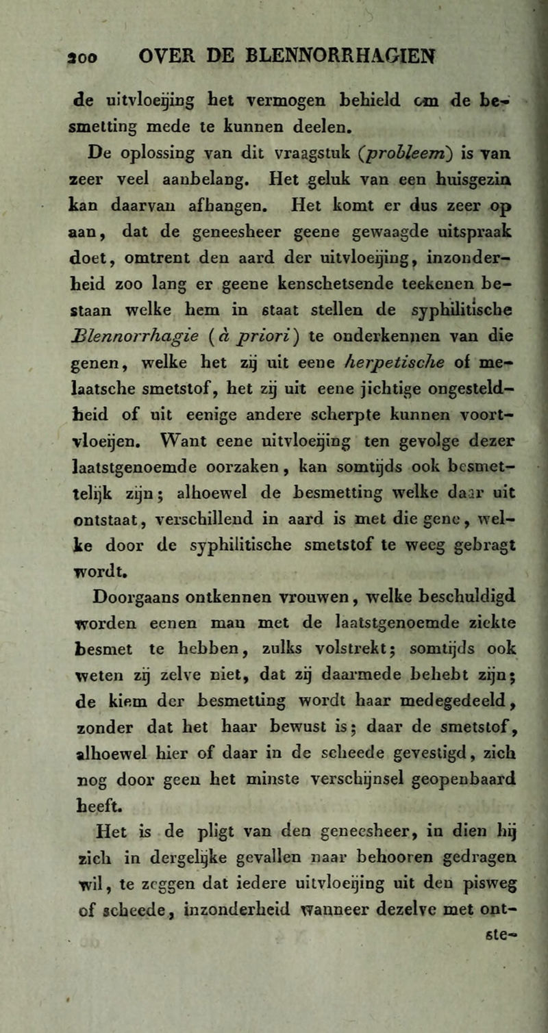 de uitvloeiing het vermogen behield cm de be¬ smetting mede te kunnen deelen. De oplossing van dit vraagstuk (probleem) is van zeer veel aanbelang. Het geluk van een huisgezin kan daarvan afhangen. Het komt er dus zeer op aan, dat de geneesheer geene gewaagde uitspraak doet, omtrent den aard der uitvloeijing, inzonder¬ heid zoo lang er geene kenschetsende teekenen be¬ staan welke hem in 6taat stellen de syphilitische JBlennorrhagie (a priori) te onderkennen van die genen, welke het zij uit eene herpetische of me- laatsche smetstof, het zij uit eene jichtige ongesteld¬ heid of uit eenige andere scherpte kunnen voort- vloeijen. Want eene uitvloeijing ten gevolge dezer laatstgenoemde oorzaken, kan somtijds ook besmet¬ telijk zijn; alhoewel de besmetting welke daar uit ontstaat, verschillend in aard is met diegene, wel¬ ke door de syphilitische smetstof te weeg gebragt wordt. Doorgaans ontkennen vrouwen, welke beschuldigd worden eenen man met de laatstgenoemde ziekte besmet te hebben, zulks volstrekt; somtijds ook weten zij zelve niet, dat zij daarmede behebt zijn; de kiem der besmetting wordt haar medegedeeld, zonder dat het haar bewust is; daar de smetstof, alhoewel hier of daar in de scheede gevestigd, zich nog door geen het minste verschijnsel geopenbaard heeft. Het is de pligt van den geneesheer, in dien hij zich in dergelgke gevallen naar behooren gedragen wil, te zeggen dat iedere uitvloeijing uit den pisweg of scheede, inzonderheid wanneer dezelve met ont- ste-