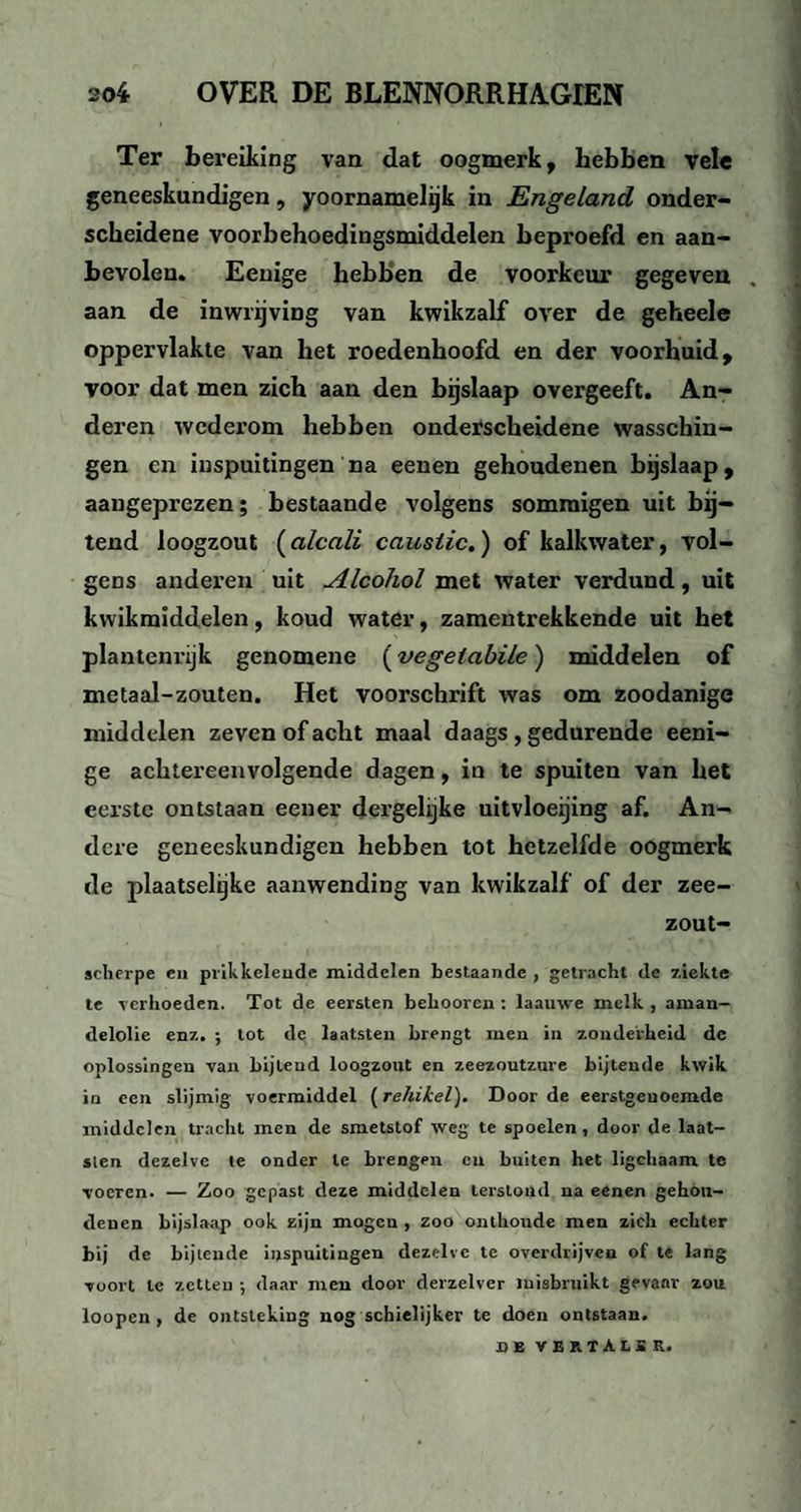 Ter bereiking van dat oogmerk, hebben vele geneeskundigen, yoornamelijk in Engeland onder¬ scheidene voorbehoedingsmiddelen beproefd en aan¬ bevolen. Eeuige hebben de voorkeur gegeven . aan de inwrijving van kwikzalf over de geheele oppervlakte van het roedenhoofd en der voorhuid, voor dat men zich aan den bijslaap overgeeft. An¬ deren wederom hebben onderscheidene wasschin- gen en inspuitingen na eenen gehoudenen bijslaap, aangeprezen; bestaande volgens sommigen uit bij¬ tend loogzout (alcali causiic.) of kalkwater, vol¬ gens anderen uit Alcohol met water verdund, uit kwikmïddelen, koud water, zamentrekkende uit het plantenrijk genomene (vegeiabile) middelen of metaal-zouten. Het voorschrift was om zoodanige middelen zeven of acht maal daags , gedurende eeni- ge achtereenvolgende dagen, in te spuiten van het eerste ontstaan eener dergelijke uitvloeijing af. An¬ dere geneeskundigen hebben tot hetzelfde oogmerk de plaatselijke aanwending van kwikzalf of der zee- zout- scherpe en prikkelende middelen bestaande , getracht de ziekte te verhoeden. Tot de eersten belmoren : laauwe melk , aman¬ delolie enz. ; tot de laatsten brengt men in zonderheid dc oplossingen van bijteud loogzout en zeezoutzure bijtende kwik in een slijmig voermiddel (rehikel). Door de eerstgeuoemde middelen tracht men de smetstof weg te spoelen, door de laat- slen dezelve te onder te brengen en buiten het ligchaam te voeren. — Zoo gepast deze middelen terstond na eenen gehon- denen bijslaap ook zijn mogen , zoo onthoude men zich echter bij de bijtende inspuitingen dezelve te overdrijven of te lang voort te zetten ; daar men door derzelver misbruikt gevaar zou loopen , de ontsteking nog schielijker te doen ontstaan. DE VERTALER.