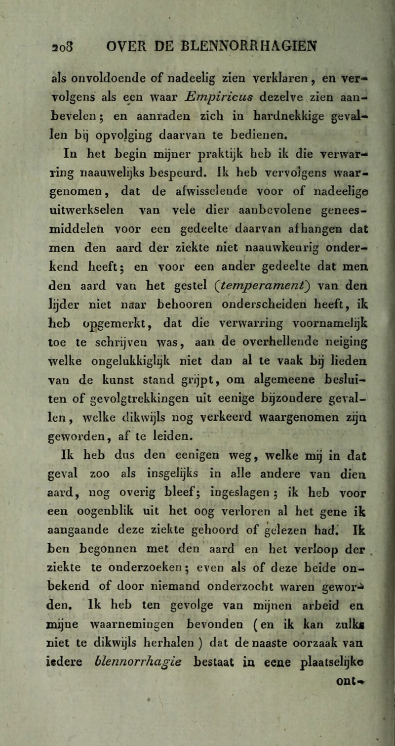 als onvoldoende of nadeelig zien verklaren , en ver¬ volgens als een waar Empiricus dezelve zien aan¬ bevelen ; en aanraden zich in hardnekkige geval¬ len bij opvolging daarvan te bedienen. In het begin mijner praktijk heb ik die verwar¬ ring naauwelijks bespeurd. Ik heb vervolgens waar¬ genomen , dat de afwisselende voor of nadeelige uitwerkselen van vele dier aanbevolene genees¬ middelen voor een gedeelte daarvan afhangen dat men den aard der ziekte niet naauwkeurig onder¬ kend heeft; en voor een ander gedeelte dat men den aard van het gestel ('temperament) van den lijder niet naar behooren onderscheiden heeft, ik heb opgemerkt, dat die verwarring voornameJijk toe te schrijveu was, aan de overhellende neiging welke ongelukkiglijk niet dan al te vaak bij lieden van de kunst stand grijpt, om algemeene beslui¬ ten of gevolgtrekkingen uit eenige bijzoudere geval¬ len , welke dikwijls nog verkeerd waargenomen zijn geworden, af te leiden. Ik heb dus den eenigen weg, welke mij in dat geval zoo als insgelijks in alle andere van dien aard, nog overig bleef; ingeslagen; ik heb voor een oogeublik uit het oog verloren al het gene ik aangaande deze ziekte gehoord of gelezen had. Ik ben begonnen met den aard en het verloop der ziekte te onderzoeken; even als of deze beide on¬ bekend of door niemand onderzocht waren gewor-* den. Ik heb ten gevolge van mijnen arbeid en mijne waarnemingen bevonden (en ik kan zulk* niet te dikwijls herhalen ) dat de naaste oorzaak van iedere blennorrhagie bestaat in eene plaatselijke ont-