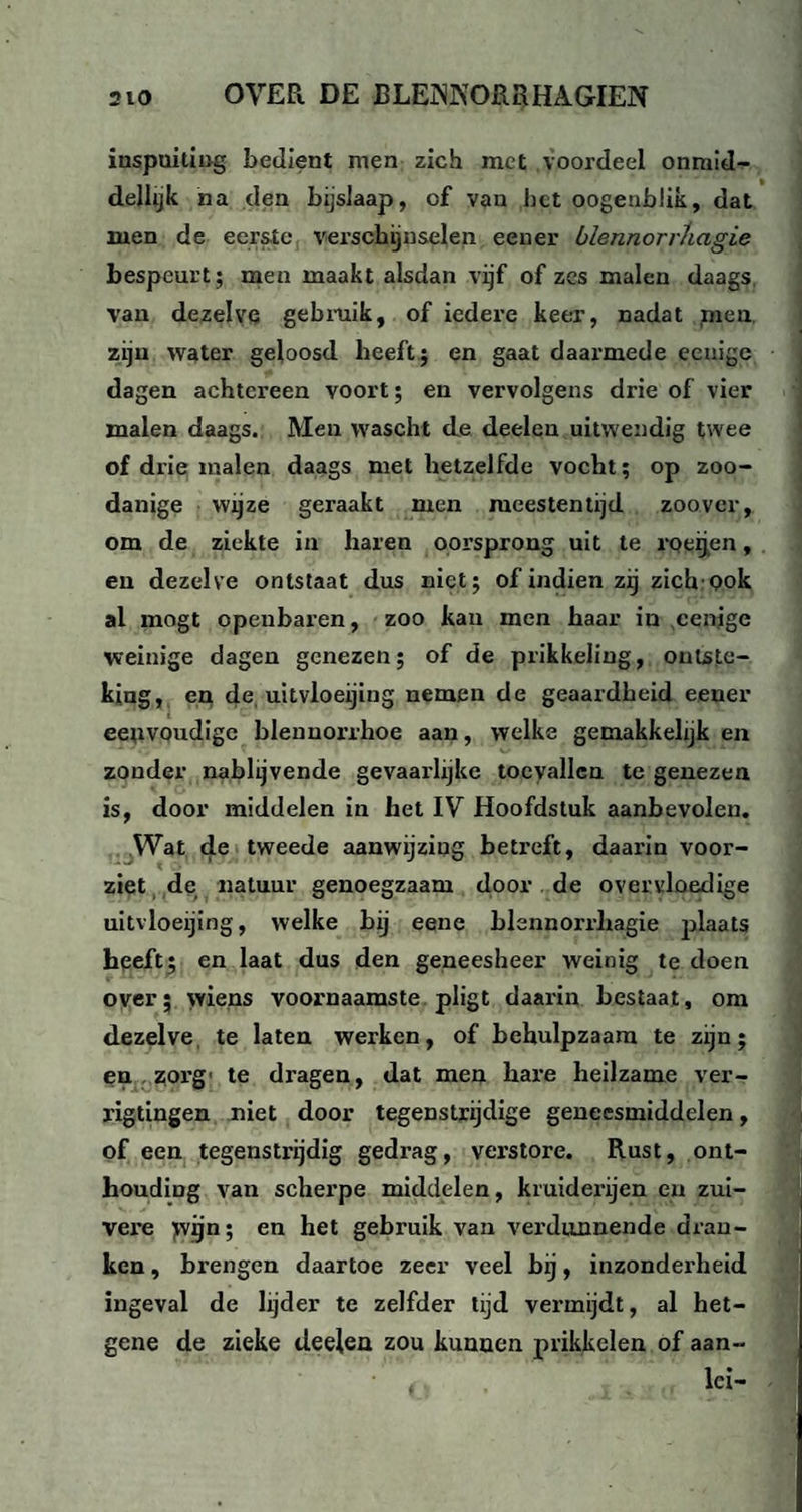 inspuiting bedient men zich met voordeel onmid- dellijk na den bijslaap, of van bet oogeublik, dat men de eerste verschijnselen een er blennorrAagie bespeurt ; men maakt alsdan vijf of zes malen daags van dezelve gebruik, of iedere keer, nadat men zijn water geloosd heeft ; en gaat daarmede eeuige dagen achtereen voort; en vervolgens drie of vier malen daags. Men wascht de deelen uitwendig twee of drie malen daags met hetzelfde vocht; op zoo¬ danige wijze geraakt men meestentijd zoover, om de ziekte in haren oorsprong uit te roeijen, en dezelve ontstaat dus niet; of indien zij zich Qok al mogt openbaren, zoo kan men haar in cenige weinige dagen genezen; of de prikkeling, ontste¬ king, en de, uitvloeijing nemen de geaardheid eener eeuvoudigc blennorrhoe aan, welke gemakkelijk en zonder nablijvende gevaarlijke toevallen te genezen is, door middelen in het IV Hoofdstuk aanbevolen. Wat de tweede aanwijzing betreft, daarin voor¬ ziet de natuur genoegzaam door de overvloedige uitvloeijing, welke bij eene blennorrliagie plaats heeft; en laat dus den geneesheer weinig te doen over; wiens voornaamste pligt daarin bestaat, om dezelve te laten werken, of behulpzaam te zijn; en zorg' te dragen, dat men hare heilzame ver- rigtingen niet door tegenstrijdige geneesmiddelen, of een tegenstrijdig gedrag, verstore. Rust, ont¬ houding van scherpe middelen, kruiderijen en zui¬ vere >vijn; en het gebruik van verdunnende dran¬ ken , brengen daartoe zeer veel hij, inzonderheid ingeval de lijder te zelfder tijd vermijdt, al het- gene de zieke deelen zou kunnen prikkelen of aan- lci-