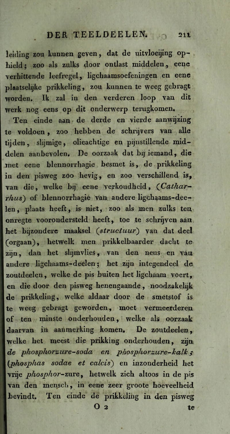 leiding zou kunnen geven, dat de uitvloeijing op¬ hield; zoo als zulks door ontlast middelen, eenc verhittende leefregel, lichaamsoefeningen en eene plaatselijke prikkeling, zou kunnen te weeg gebragt worden. Ik zal in den verderen loop van dit werk nog eens op dit onderwerp terugkomen. Ten einde aan de derde en vierde aanwijzing te voldoen , zoo hebben de schrijvers van alle tijden, slijmige, olieachtige en pijnstillende mid¬ delen aanbevolen. De oorzaak dat bij iemand, die .met eene blennorrhagie besmet is, de prikkeling in den pisweg zoo hevig, en zoo verschillend is, van die, welke bij eene verkoudheid, (Cathar- rhus') of blennorrhagie van andere ligchaams-dee- len, plaats heeft, is niet, zoo als men zulks ten onregte voorondersteld heeft, toe te schrijven aan het bijzondere maaksel (structuur) van dat deel (orgaan), hetwelk men prikkelbaarder dacht te zijn, dan het slijmvlies, van den neus eu van andere ligchaams-deelen; het zijn integendeel de zoutdeelen, welke de pis buiten het ligchaam voert, en die door den pisweg henengaande, noodzakelijk de prikkeling, welke aldaar door de smetstof is te weeg gebragt geworden, moet vermeerderen of ten minste onderhouden, welke als oorzaak daarvan in aanmerking komen. De zoutdeelen, welke het meest die prikking onderhouden, zijn de phosphorzure-soda en phosphorzure-halk ; (phosphas sodae et calcis) en inzonderheid het vrije phosphor-zure, hetwelk zich altoos in de pis van den menscli, in eene zeer groote hoeveelheid bevindt. Ten einde de prikkeling in den pisweg