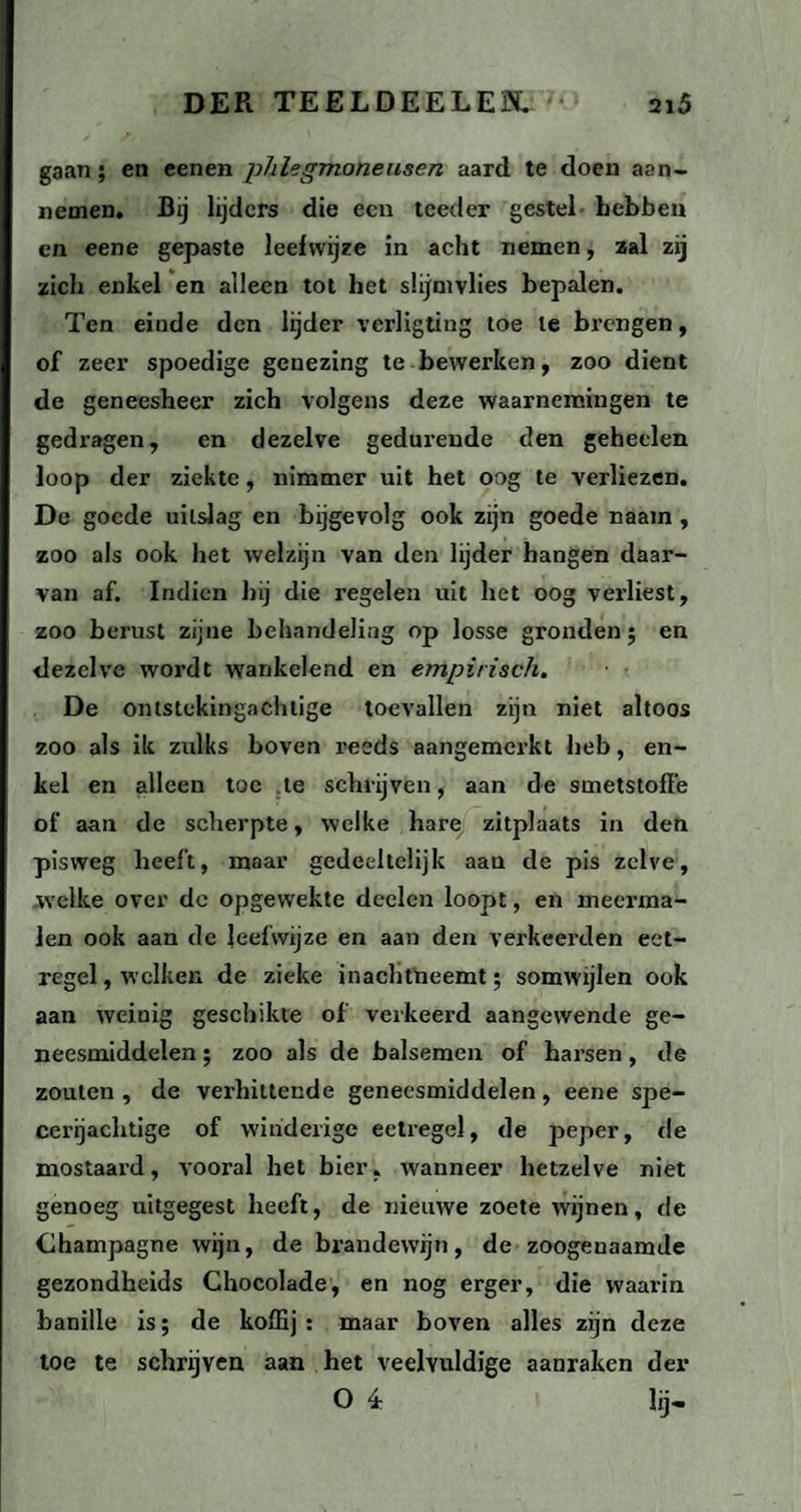 gaan; en eenen phlegmoneusen aard te doen aan- nemen. Bij lijders die een teeder gestel hebben en eene gepaste leefwijze in acht nemen, zal zij zich enkel en alleen tot het slijmvlies bepalen. Ten einde den lijder verligting toe te brengen, of zeer spoedige genezing te bewerken, zoo dient de geneesheer zich volgens deze waarnemingen te gedragen, en dezelve gedurende den geheelen loop der ziekte, nimmer uit het oog te verliezen. De goede uitslag en bijgevolg ook zijn goede naam , zoo als ook het welzijn van den lijder hangen daar¬ van af. Indien hij die regelen uit het oog verliest, zoo berust zijne behandeling op losse gronden; en dezelve wordt wankelend en empirisch. De ontstekingachtige toevallen zijn niet altoos zoo als ik zulks boven reeds aangemerkt heb, en¬ kel en alleen toe te schrijven, aan de sinetstoffe of aan de scherpte, welke hare zitplaats in den pisweg heeft, maar gedeeltelijk aan de pis zelve, welke over de opgewekte deelen loopt, en meerma¬ len ook aan de leefwijze en aan den verkeerden eet¬ regel, welken de zieke inachtneemt; somwijlen ook aan weiuig geschikte of verkeerd aangewende ge¬ neesmiddelen ; zoo als de balsemen of harsen, de zouten , de verhittende geneesmiddelen, eene spe¬ cerijachtige of winderige eetregel, de peper, de mostaard, vooral het bier, wanneer hetzelve niet genoeg uitgegest heeft, de nieuwe zoete wijnen, de Champagne wijn, de brandewijn, de zoogenaamde gezondheids Chocolade, en nog erger, die waarin banille is; de koffij : maar boven alles zijn deze toe te schrijven aan het veelvuldige aanraken der O 4 lij-