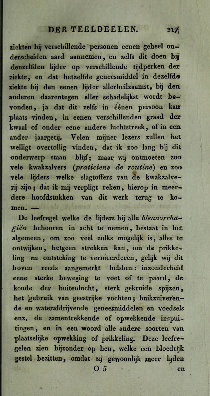 ziekten bij verschillende personen eencn geheel on¬ derscheiden aard aannemen, en zelfs dit doen bg denzelfden lijder op verschillende tijdperken der ziekte, en dat hetzelfde geneesmiddel in dezelfde ziekte bij den eenen lijder allerheilzaamst, bij den anderen daarentegen aller schadelijkst wordt be¬ vonden, ja dat dit zelfs in éénen persoon kan plaats vinden, in eenen verschillenden graad der kwaal of onder eene andere luchtstreek, of in een ander jaargetij. Velen mijner lezers zullen het welligt overtollig vinden, dat ik zoo lang bij dit onderwerp staan blijf; maar wij ontmoeten zoo Vele kwakzalvers (praticiens de routine) en zoo vele lijders welke slagtoffers van de kwakzalve¬ rij zijn; dat ik mij verpligt reken, hierop in meer¬ dere hoofdstukken van dit werk terug te ko¬ men. — De leefregel welke de lijders bij alle blennorrha- giën behooren in acht te nemen, bestaat in het algemeen, om zoo veel zulks mogelijk is, alles te ontwijken, hetgeen strekken kan, om de prikke¬ ling en ontsteking te vermeerderen, gelijk wij dit boven reeds aangemerkt hebben: inzonderheid eene sterke beweging te voet of te paard, de koude der buitenlucht, sterk gekruide spijzen, het [gebruik van geestrijke vochten; buikzuiveren¬ de en waterafdrijvende geneesmiddelen en voedsels enz. de zaraentrekkende of opwekkende inspui¬ tingen , en in een woord alle andere soorten van plaatselijke opwekking of prikkeling. Deze leefre¬ gelen zien bijzonder op hen, welke een bloedrijk gestel bezitten, omdat zij gewoonlijk meer lijden O 5 en