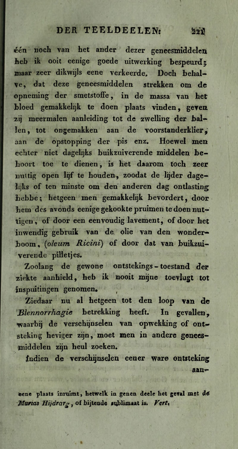 één noch van het ander dezer geneesmiddelen heb ik ooit eenige goede uitwerking bespeurd; maar zeer dikwijls eene verkeerde. Doch behal¬ ve, dat deze geneesmiddelen strekken om de opneming der smetstoffe, in de massa van het bloed gemakkelijk te doen plaats vinden, geven, zij meermalen aanleiding tot de zwelling der bal¬ len, tot ongemakken aan de voorstanderklier, aan de opstopping der pis enz. Hoewel men echter niet dagelijks buikzuiverende middelen be¬ hoort toe te dienen, is het daarom toch zeer nuttig open lijf te houden, zoodat de lijder dage¬ lijks of ten minste om den anderen dag ontlasting hebbe; hetgeen men gemakkelijk bevordert, door hem des avonds eenige gekookte pruimen te doen nut¬ tigen , of door een eenvoudig lavement, of door het inwendig gebruik van de olie van den wonder¬ boom, (oleum Ricini) of door dat van buikzui¬ verende pilletjes. Zoolang de gewone ontstekings - toestand der ziekte aanhield, heb ik nooit mijne toevlagt tot inspuitingen genomen. Ziedaar nu al hetgeen tot den loop van de Blennorrhagie betrekking heeft. In gevallen, ■waarbij de verschijnselen van opwekking of ont¬ steking heviger zijn, moet men in andere genees¬ middelen zijn heul zoeken. Indien de verschijnselen eener ware ontsteking aan- eene plaats inruimt, hetwelk in genen deele het geval met dó Marias Hijdrar*, of bijtende sublimaat is. Vcrt,