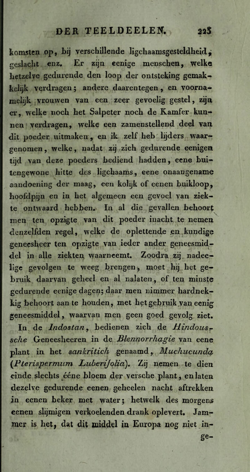 komsten op, bij verschillende lichaamsgesteldheid^ geslacht enz. Er zijn eenige menschen, welke hetzelve gedurende den loop der ontsteking gemak- kclijk verdragen; andere daarentegen, en voorna¬ melijk vrouwen van een zeer gevoelig gestel, zijn ex-, welke noch het Salpeter noch de Kamfer kun¬ nen verdx-agen, welke een zamenstellend deel van. dit poeder uitmaken, en ik zelf heb lijders waar¬ genomen , welke, nadat zij zich gedurende eenigen tijd van deze poeders bediend hadden, eene bui¬ tengewone hitte des ligchaams, eene onaangename aandoening der maag, een kolijk of eenen buikloop, hoofdpijn en in het algemeen een gevoel van ziek¬ te ontwaard hebben. In al die gevallen behoort men ten opzigle van dit poeder inacht te nemen denzelfden regel, welke de oplettende .en kundige geneesheer ten opzigte van ieder ander geneesmid¬ del in alle ziekten waarneemt. Zoodi-a zij nadee- lige gevolgen te weeg brengen, moet hij het ge¬ bruik daarvan geheel en al nalaten, of ten minste gedurende eenige dagen; daar men nimmer hardnek¬ kig behoort aan te houden, met het gebruik van eenig geneesmiddel, waarvan men geen goed gevolg ziet. In de lndostan, bedienen zich de Hindous- sc7ie Geneesheeren in de Blennorrhagie van eene plant in het sankritich genaamd, Muchucunda (Pterispermum LuberiJolia). Zij nemen te dien einde slechts ééne bloem der versche plant, en laten dezelve gedurende eenen geheelen nacht aftrekken in eenen beker met water; hetwelk des morgens eenen slijmigen verkoelenden drank oplevert. Jam¬ mer is het, dat dit middel in Europa nog niet in- ge-