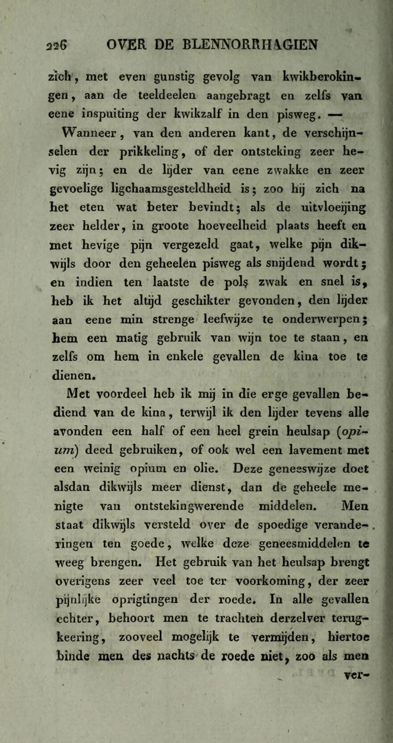 zich, met even gunstig gevolg van kwikberokin- gen, aan de teeldeelen aangebragt en zelfs van eene inspuiting der kwikzalf in den pisweg. — Wanneer, van den anderen kant, de verschijn¬ selen der prikkeling, of der ontsteking zeer he¬ vig zijn; en de lijder van eene zwakke en zeer gevoelige lichaamsgesteldheid is; zoo hij zich na het eten wat beter bevindt; als de uitvloeijing zeer helder, in groote hoeveelheid plaats heeft en met hevige pijn vergezeld gaat, welke pijn dik¬ wijls door den geheelen pisweg als snijdend wordt; en indien ten laatste de pol? zwak en snel is, heb ik het altijd geschikter gevonden, den lijder aan eene min strenge leefwijze te onderwerpen; hem een matig gebruik van wijn toe te staan, en zelfs om hem in enkele gevallen de kina toe te dienen. Met voordeel heb ik mij in die erge gevallen be¬ diend van de kina, terwijl ik den lijder tevens alle avonden een half of een heel grein heulsap (opi¬ um) deed gebruiken, of ook wel een lavement met een weinig opium en olie. Deze geneeswijze doet alsdan dikwijls meer dienst, dan de geheele me¬ nigte van ontstekingwerende middelen. Men staat dikwijls versteld over de spoedige verande¬ ringen ten goede, welke deze geneesmiddelen te weeg brengen. Het gebruik van het heulsap brengt overigens zeer veel toe ter voorkoming, der zeer pijnlijke opiïgtingen der roede. In alle gevallen echter, behoort men te traehteh derzelver terug- keering, zooveel mogelijk te vermijden, hiertoe hinde men des nachts de roede niet, zoo als men