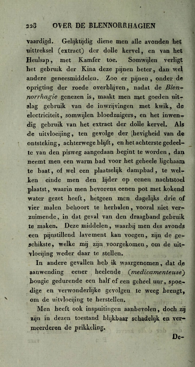 vaardigd. Gelijktijdig diene men alle avonden het uittreksel (extract) der dolle kervel, en van het Heulsap, met Kamfer toe. Somwijlen verligt het gebruik der Kina deze pijnen beter, dan wel andere geneesmiddelen. Zoo er pijnen , onder de oprigting der roede overblijven, nadat de Blen- norrhagie genezen is, maakt men met goeden uit¬ slag gebruik van de in wrijvingen met kwik, de electriciteit, somwijlen bloedzuigers, en het inwen¬ dig gebruik van het extract der dolle kervel. Als de uitvloeijing, ten gevolge der '^hevigheid van de ontsteking, achterwege blijft, en het achterste gedeel¬ te van den pisweg aangedaan begint te worden , dan neemt men een warm bad voor het geheele ligchaam te baat, of wel een plaatselijk dampbad, te wel¬ ken einde men den lijder op eenen nachtstoel plaatst, waarin men bevorens eenen pot met kokend water gezet heeft, hetgeen men dagelijks drie of vier malen behoort te herhalen, vooral niet ver¬ zuimende, in dat geval van den draagband gebruik te maken. Deze middelen, waarbij men des avonds een pijnstillend lavement kan voegen, zijn de ge- schikste, welke mij zijn voorgekomen, om de uit¬ vloeijing weder daar te stellen. In andere gevallen heb ik waargenomen, dat de aanwending eener heelende (medicamenteuse) bougie gedurende een half of een geheel uur, spoe¬ dige en verwonderlijke gevolgen te weeg brengt, om de uitvloeijing te herstellen. Men heeft ook inspuitingen aanbevolen, doch zij zijn in dezen toestand blijkbaar schadelijk en ver¬ meerderen de prikkeling. De-