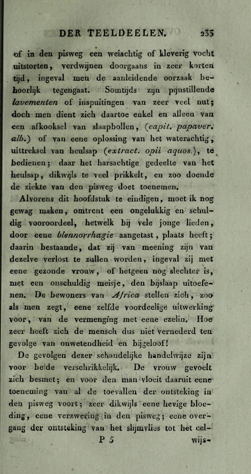 of in den pisweg een weiachtig of kleverig vocht uitstorten, verdwijnen doorgaans in zeer korten tijd, ingeval men de aanleidende oorzaak be¬ hoorlijk tegengaat. Somtijds zijn pijnstillende lavementen of inspuitingen van zeer veel nut; doch men dient zich daartoe enkel en alleen van een afkooksel van slaapbollen, ('capit. papaver, alb.) of van eene oplossing van het waterachtig, uittreksel van heulsap (extract. opii aquos.), te bedienen; daar het harsachtige gedeelte van het heulsap, dikwijls te veel prikkelt, en zoo doende de ziekte van den pisweg doet toenemen. Alvorens dit hoofdstuk te eindigen, moet ik nog gewag maken, omtrent een ongelukkig en schul¬ dig vooroordeel, hetwelk bij vele jonge lieden, door eene blennorrhagie aangetast, plaats heeft; daai'in bestaande, dat zij van meening zijn van dezelve verlost te zullen worden, ingeval zij met eene gezonde vrouw, of hetgeen nog slechter is, met een onschuldig meisje, den bijslaap uitoefe¬ nen. De bewoners van jifrica stellen zich, zoo als men zegt, eene zelfde voordeelige uitwerking voor, van de vermenging met eene ezelin. Hoe zeer heeft zich de mensch dus niet vernederd ten gevolge van onwetendheid en bijgeloof! De gevolgen dezer schandelijke handelwijze zijn voor beide verschrikkelijk. De vrouw gevoelt zich besmet; en voor den man vloeit daaruit eene toeneming van al de toevallen der ontsteking in den pisweg voort; zeer dikwijls eene hevige bloe¬ ding, eene verzwering in den pisweg; eene over- gaug der ontsteking van het slijmvlies tot het cel- P 5 wijs-