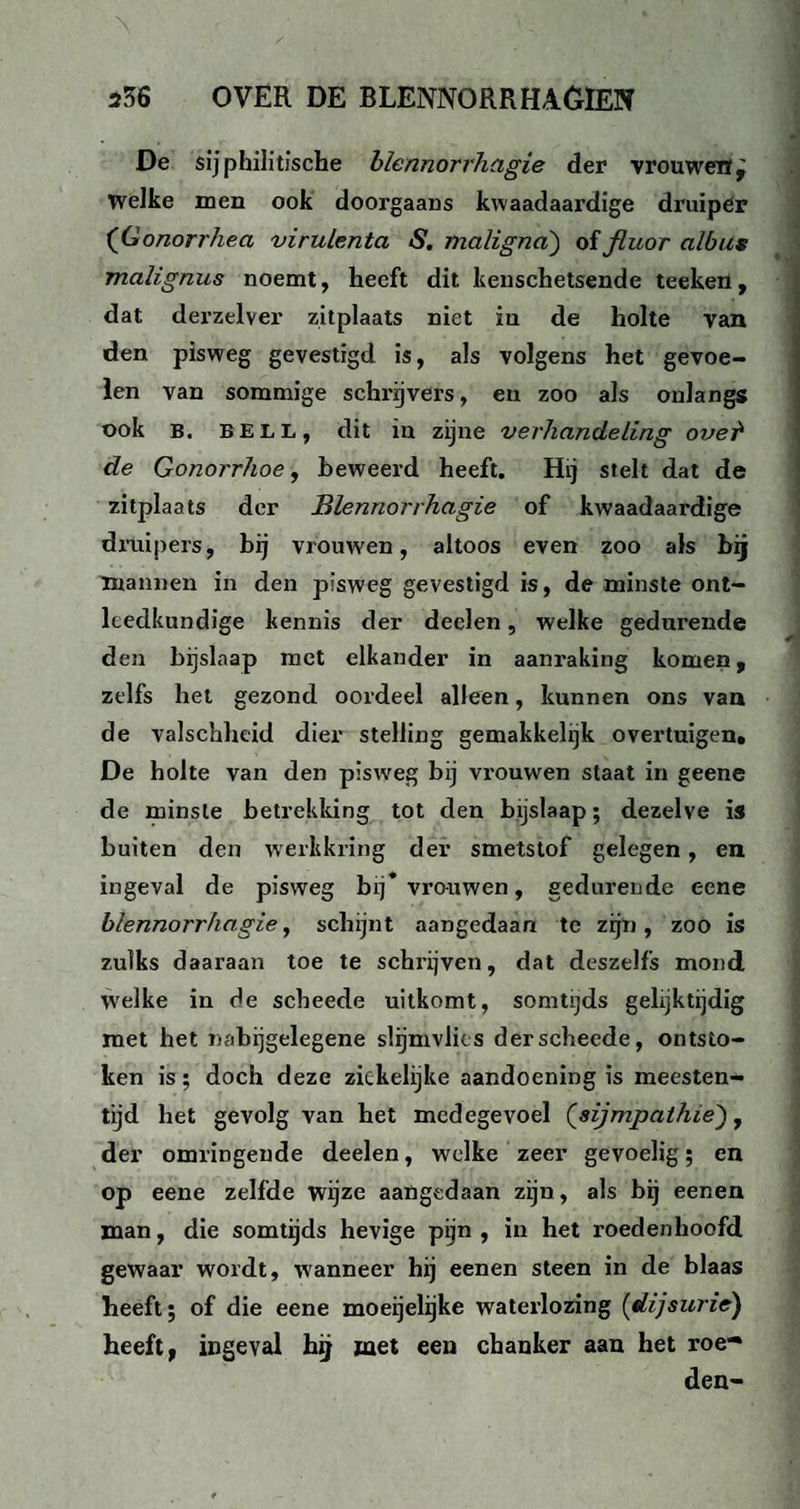 De sijphilitische blennorrhagie der vrouwen. Welke men ook doorgaans kwaadaardige druiper (Gonorrhea virulenta S. maligna) of fluor albus malignus noemt, heeft dit kenschetsende teekeri, dat derzelver zitplaats niet in de holte van den pisweg gevestigd is, als volgens het gevoe¬ len van sommige schrijvers, en zoo als onlangs ook B. BELL, dit in zijne verhandeling ovei de Gonorrhoe, beweerd heeft. Hi, stelt dat de zitplaats der Blennorrhagie of kwaadaardige druipers, bij vrouwen, altoos even zoo als bij mannen in den pisweg gevestigd is, de minste ont¬ leedkundige kennis der deden, welke gedurende den bijslaap met elkander in aanraking komen, zelfs het gezond oordeel alleen, kunnen ons van de valschheid dier stelling gemakkehjk overtuigen, De holte van den pisweg bij vrouwen staat in geene de minste betrekking tot den bijslaap; dezelve is buiten den werkkring der smetstof gelegen, en ingeval de pisweg bij* vrouwen, gedurende eene blennorrhagie, schijnt aangedaan te zijn, zoo is zulks daaraan toe te schrijven, dat deszelfs mond welke in de scheede uitkomt, somtijds gelijktijdig met het nabijgelegene slijmvlies der scheede, ontsto¬ ken is; doch deze ziekelijke aandoening is meesten¬ tijd het gevolg van het medegevoel (sijmpathie'), der omringende deelen, welke zeer gevoelig; en op eene zelfde wijze aangedaan zijn, als bij eenen man, die somtijds hevige pijn , in het roedenhoofd gewaar wordt, wanneer hij eenen steen in de blaas heeft; of die eene moeijelijke waterlozing (dijsurie) heeft, ingeval hij met een chanker aan het roe*» den-