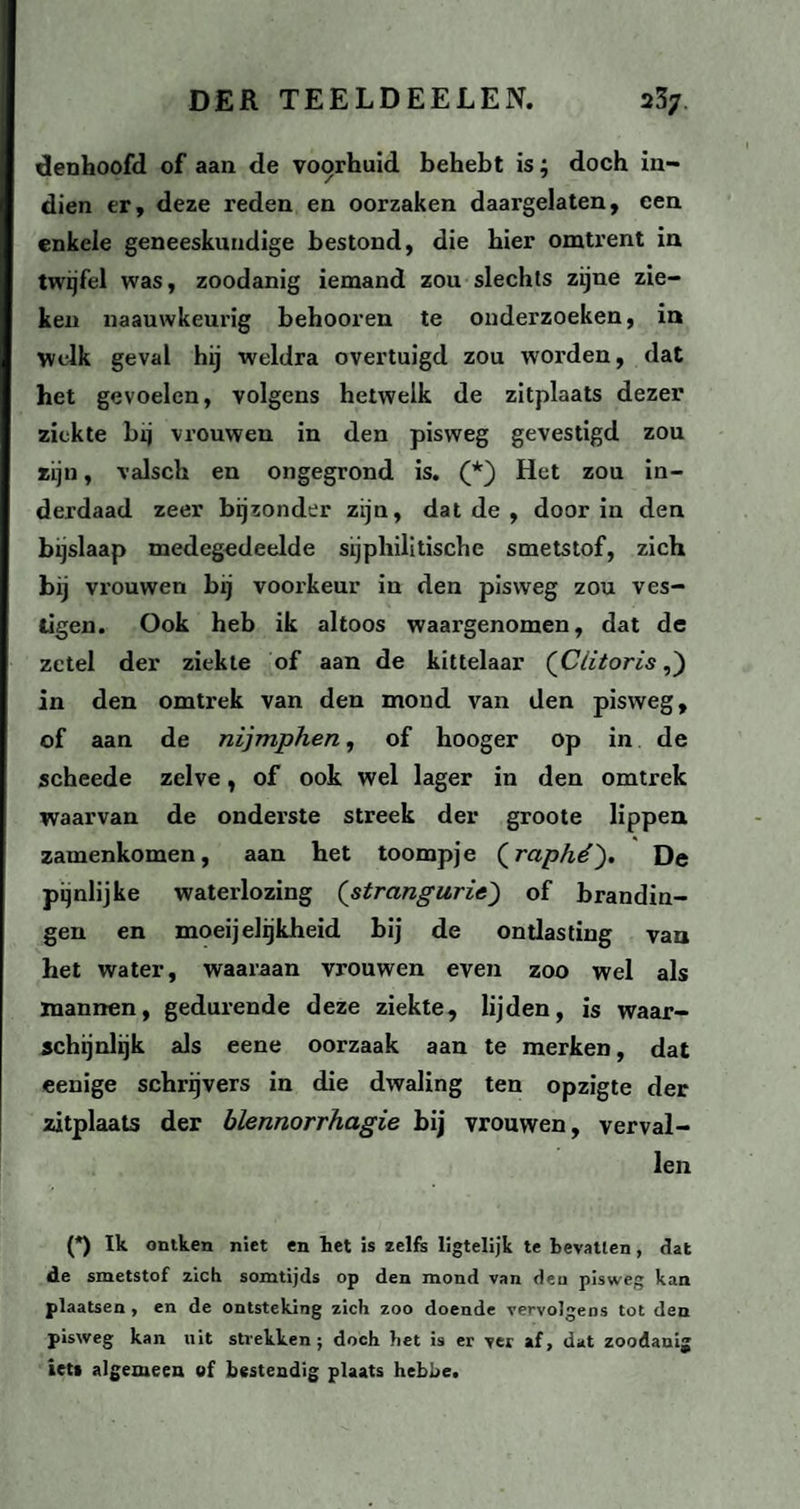 denhoofd of aan de voorhuid behebt is; doch in¬ dien er, deze reden en oorzaken daargelaten, een enkele geneeskundige bestond, die hier omtrent in twijfel was, zoodanig iemand zou slechts zijne zie¬ ken naauwkeurig behooren te onderzoeken, in Yvclk geval hij weldra overtuigd zou worden, dat het gevoelen, volgens hetwelk de zitplaats dezer ziekte bij vrouwen in den pisvveg gevestigd zou zijn, valsch en ongegrond is. (*) Het zou in¬ derdaad zeer bijzonder zijn, dat de , door in den bijslaap medegedeelde sijphilitische smetstof, zich bij vrouwen bij voorkeur in den pisvveg zou ves¬ tigen. Ook heb ik altoos waargenomen, dat de zetel der ziekte of aan de kittelaar {Clitoris,) in den omtrek van den mond van den pisvveg, of aan de nijmphen, of hooger op in de scheede zelve, of ook wel lager in den omtrek waarvan de onderste streek der groote lippen zamenkomen, aan het toompje (raphé). De pijnlijke waterlozing (strangurie) of brandin¬ gen en moeijelijkheid bij de ontlasting van het water, waaraan vrouwen even zoo wel als mannen, gedurende deze ziekte, lijden, is waar¬ schijnlijk als eene oorzaak aan te merken, dat eenige schrijvers in die dwaling ten opzigte der zitplaats der blennorrhagie bij vrouwen, verval¬ len (*) Ik ontken niet en het is zelfs ligtelijk te bevatten, dat de smetstof zich somtijds op den mond van deu pisvveg kan plaatsen , en de ontsteking zich zoo doende vervolgens tot den pisvveg kan uit strekken ; doch het is er ver af, dat zoodanig iet» algemeen ef bestendig plaats hebbe.