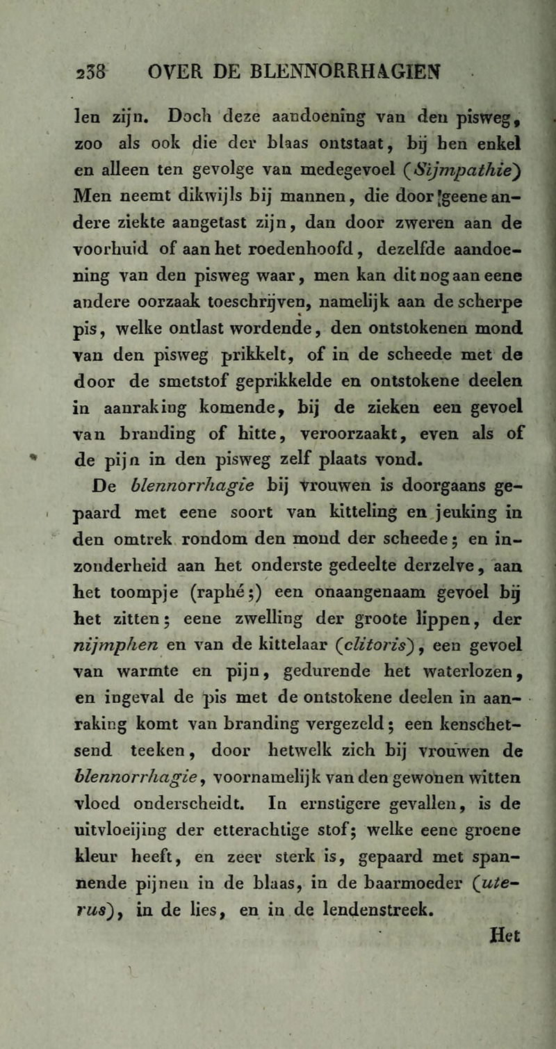 len zijn. Doch deze aandoening van den pisweg, zoo als ook die der blaas ontstaat, bij ben enkel en alleen ten gevolge van medegevoel (Sijmpathie) Men neemt dikwijls bij mannen, die door[geenean¬ dere ziekte aangetast zijn, dan door zweren aan de voorhuid of aan het roedenhoofd, dezelfde aandoe¬ ning van den pisweg waar, men kan dit nog aan eene andere oorzaak toeschrijven, namelijk aan de scherpe pis, welke ontlast wordende, den ontstokenen mond van den pisweg prikkelt, of in de scheede met de door de smetstof geprikkelde en ontstokene deelen in aanraking komende, bij de zieken een gevoel van branding of hitte, veroorzaakt, even als of de pijn in den pisweg zelf plaats vond. De blennorrhagie bij vrouwen is doorgaans ge¬ paard met eene soort van kitteling en jeuking in den omtrek rondom den mond der scheede; en in¬ zonderheid aan het onderste gedeelte derzelve, aan het toompje (raphé;) een onaangenaam gevoel bij het zitten ; eene zwelling der groote lippen, der nijmphen en van de kittelaar (clitoris), een gevoel van warmte en pijn, gedurende het waterlozen, en ingeval de pis met de ontstokene deelen in aan¬ raking komt van branding vergezeld; een kenschet¬ send teeken, door hetwelk zich bij vrouwen de blennorrhagie, voornamelijk van den gewonen witten vloed onderscheidt. In ernstigere gevallen, is de uitvloeijing der etterachtige stof; welke eene groene kleur heeft, en zeer sterk is, gepaard met span¬ nende pijnen in de blaas, in de baarmoeder (ute¬ rus) , in de lies, en in de lendenstreek. Het