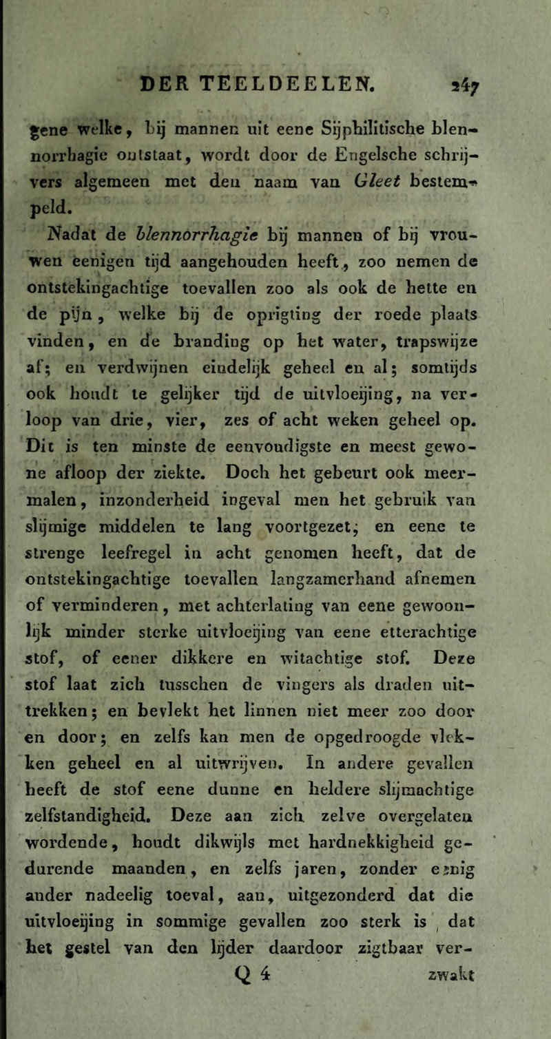 gene welke, bij mannen uit eene Sijphilitische blen- norrhagic ontstaat, wordt door de Engelsche schrij¬ vers algemeen met den naam van Gleet bestem* peld. Nadat de blennorrhagie bij mannen of bij vrou¬ wen ëenigen tijd aangehouden heeft , zoo nemen de ontstekingachtige toevallen zoo als ook de bette en de pijn , welke bij de oprigting der roede plaats vinden, en de branding op het water, trapswijze af; en verdwijnen eindelijk geheel en al; somtijds ook houdt te gelijker tijd de uitvloeijing, na ver¬ loop van drie, vier, zes of acht weken geheel op. Dit is ten minste de eenvoudigste en meest gewo¬ ne afloop der ziekte. Doch het gebeurt ook meer¬ malen , inzonderheid ingeval men het gebruik van slijmige middelen te lang voortgezet; en eene te strenge leefregel in acht genomen heeft, dat de ontstekingachtige toevallen langzamerhand afnemen of verminderen, met achterlating van eene gewoon¬ lijk minder sterke uitvloeijing van eene etterachtige stof, of eener dikkere en witachtige stof. Deze stof laat zich tusschen de vingers als draden uit¬ trekken; en bevlekt het linnen niet meer zoo dooi¬ en door; en zelfs kan men de opgedroogde vlek¬ ken geheel en al uitwrijven. In andere gevallen heeft de stof eene dunne en heldere slijmachtige zelfstandigheid. Deze aan zich zelve overgelateu wordende, houdt dikwijls met hardnekkigheid ge¬ durende maanden, en zelfs jaren, zonder emig auder nadeelig toeval, aau, uitgezonderd dat die uitvloeijing in sommige gevallen zoo sterk is dat het gestel van den lijder daardoor zigtbaar ver- Q 4 zwakt