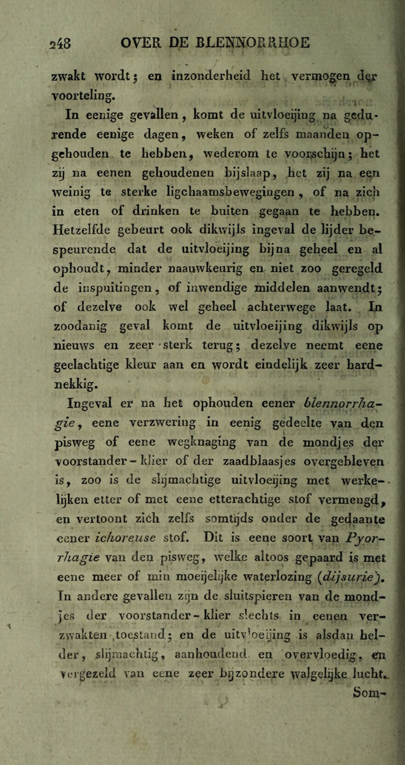 zwakt wordt ; en inzonderheid het vermogen dqr voorteling. ö 1 In eenige gevallen , komt de uitvloeijiug na gedu¬ rende eenige dagen, weken of zelfs maanden op¬ gehouden te hebben, wederom te voorschijn; het zij na eenen gehoudenen bijslaap, het zij na een weinig te sterke ligchaamsbewegiugen , of na zich in eten of drinken te buiten gegaan te hebben. Hetzelfde gebeurt ook dikwijls ingeval de lijder be¬ speurende dat de uitvloeijing bijna geheel en al ophoudt, minder naauwkeurig en niet zoo geregeld de inspuitingen, of inwendige middelen aanwendt; of dezelve ook wel geheel achterwege laat. In zoodanig geval komt de uitvloeijing dikwijls op nieuws en zeer-sterk terug; dezelve neemt eene geelachtige kleur aan en wordt eindelijk zeer hard¬ nekkig. Ingeval er na het ophouden eener blennorrha- gie, eene verzwering in eenig gedeelte van den pisweg of eene wegknaging van de mondjes dqr voorstander-klier of der zaadblaasjes overgebleven is, zoo is de slijmachtige uitvloeijing met werke- lijken etter of met eene etterachtige stof vermengd, en vertoont zich zelfs somtijds onder de gedaante eener ichoreuse stof. Dit is eene soort van Pyor- rhagie van den pisweg, welke altoos gepaard is met eene meer of miu moeijelijke waterlozing (dij sur ie). Tn andere gevallen zijn de sluitspieren van de mond¬ jes der voorstander-klier slechts in eenen ver¬ zwakten toestand ; en de uitv'oeijing is alsdan hel¬ der, slijmachtig, aanhoudend en overvloedig, en vergezeld van eene zeer bijzondere walgelijke lucht. Som-