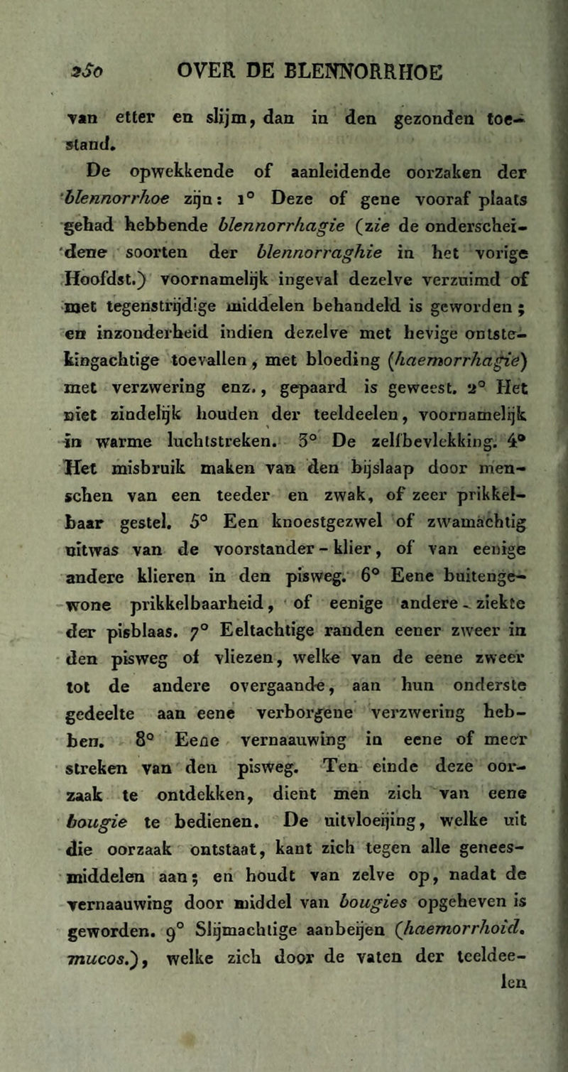 Tan etter en slijm, dan in den gezonden toe¬ stand. De opwekkende of aanleidende oorzaken der blennorrhoe zijn: 1° Deze of gene vooraf plaats gehad hebbende blennorrkagie (zie de onderschei¬ dene soorten der blennorraghie in het vorige Hoofdst.) voornamelijk ingeval dezelve verzuimd of met tegenstrijdige middelen behandeld is geworden ; en inzonderheid indien dezelve met hevige ontste¬ kingachtige toevallen , met bloeding (haemorrhagie) met verzwering enz., gepaard is geweest. 2° Het niet zindelijk houden der teeldeelen, voornamelijk in warme luchtstreken. 3° De zelfbevlekking. 4® Het misbruik maken van den bijslaap door men- schen van een teeder en zwak, of zeer prikkel¬ baar gestel. 5° Een knoestgezwel of zwamachtig nitwas van de voorstander - klier, of van eenige andere klieren in den pisweg. 6° Eene buitenge¬ wone prikkelbaarheid, of eenige andere - ziekte der pisblaas. 70 Eeltachtige randen eener zweer in den pisweg ol vliezen, welke van de eene zweer tot de andere overgaande, aan hun onderste gedeelte aan eene verborgene verzwering heb¬ ben. 8° Eene vernaauwing in eene of meer streken van den pisweg. Ten einde deze oor¬ zaak te ontdekken, dient men zich van eene bougie te bedienen. De uitvloeijing, welke uit die oorzaak ontstaat, kant zich tegen alle genees¬ middelen aan; en houdt van zelve op, nadat de Yernaauwing door middel van bougies opgeheven is geworden. 90 Slijmachtige aanbeijen (’haemorrhoid. Tnucos.'), welke zich door de vaten der tceldee- len