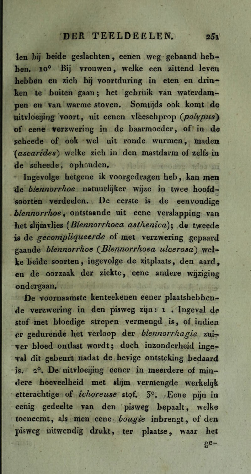 len bij beide geslachten, eenen weg gebaand heb¬ ben. io° Bij vrouwen, welke een zittend leven hebben en zich bij voortduring in eten en drin¬ ken te buiten gaan; het gebruik van waterdam¬ pen en van warme stoven. Somtijds ook komt de uitvloeijing voort, uit eenen vleeschprop (polypus) of eene verzwering in de baarmoeder, of in de jscheede of ook wel uit ronde wurmen, maden (ascarides) welke zich in den mastdarm of zelfs in de scheede, ophouden. Ingevolge hetgene ik voorgedragen heb, kan men de blennorrhoe natuurlijker wijze in twee hoofd¬ soorten verdeelen. De eerste is de eenvoudige blennorrhoe, ontstaande uit eene verslapping van het slijmvlies (Blennorrhoea asthenica); de tweede is de gecompliqueerde of met verzwering gepaard gaande blennorrhoe ('Blennorrhoea ulcerosa) wel¬ ke beide soorten, ingevolge de zitplaats, den aard, cn de oorzaak der ziekte, eene andere wijziging ondergaan, De voornaamste kenteekenen eener plaatshebben¬ de verzwering in den pisweg zijn: i . Iugeval de stof met bloedige strepen vermengd is, of indien er gedurende het verloop der blennorrhagie zui¬ ver bloed ontlast wordt; doch inzonderheid inge¬ val dit gebeurt nadat de hevige ontsteking bedaard is. 2°. De uitvloeijing eener in meerdere of min¬ dere hoeveelheid met slijm vermengde werkelijk etterachtige of ichoreuse stpf. 5°. Eene pijn in eenig gedeelte van den pisweg bepaalt, welke toeneemt, als men eene bougie inbrengt, of den pisweg uitwendig drukt, ter plaatse, waar het