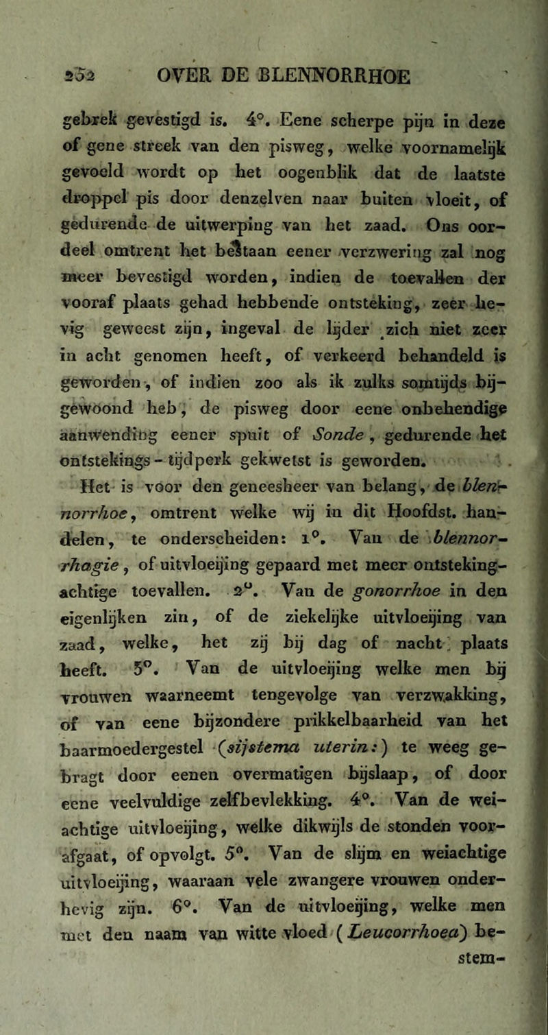 gebrek gevestigd is. 4°. Eene scherpe pijn in deze of gene streek van den pisweg, welke voornamelijk gevoeld wordt op het oogenblik dat de laatste droppel pis door denzelven naar buiten vloeit, of gedurende de uitwerping van het zaad. Ons oor¬ deel omtrent het beStaan eener verzwering zal nog meer bevestigd worden, indien de toevallen der vooraf plaats gehad hebbende ontsteking, zeer he¬ vig geweest zijn, ingeval de lijder zich niet zeer in acht genomen heeft, of verkeerd behandeld is geworden , of indien zoo als ik zulks somtijds bij— gewoond heb, de pisweg door eene onbehendige aanwending eener spuit of Sonde , gedurende het ontstekings-tijdperk gekwetst is geworden. Het is voor den geneesheer van belang, de blen~ norrhoe, omtrent welke wij in dit Hoofdst. han¬ delen, te onderscheiden: 1°. Van de blennor- rhagie , of uitvloeijing gepaard met meer ontsteking¬ achtige toevallen. 2°. Van de gonorrhoe in den eigenlijken zin, of de ziekelijke uitvloeijing van zaad, welke, het zij bij dag of nacht plaats heeft. 5°. Van de uitvloeijing welke men bij vrouwen waarneemt tengevolge van verzwakking, of van eene bijzondere prikkelbaarheid van het baarmoedergestel (sijstema uterin:) te weeg ge- bragt door eenen overmatigen bijslaap, of door eene veelvuldige zelfbevlekking. 4°. Van de wei¬ achtige uitvloeijing, welke dikwijls de stonden voor¬ afgaat, of opvolgt. 5°. Van de slijm en weiachtige uitvloeijing, waaraan vele zwangere vrouwen onder¬ hevig zijn. 6°. Van de uitvloeijing, welke men met den naam van witte vloed (Leucorrhoed) be¬ stem-