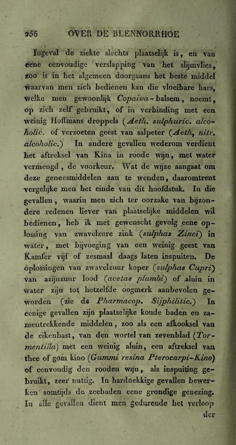 Ingeval de ziekte slechts plaatselijk is, eu van eene eenvoudige verslapping van het slijmvlies, zoo is in het algemeen doorgaans het beste middel waarvan men zich bedienen kan die vloeibare hars, Welke men gewoonlijk Copaiva - balsem, noemt, op zich zelf gebruikt, of in verbinding met een weinig Hoffmans droppels (Aetli. sulphuric. alco- Tiolic. of verzoeten geest van salpeter (Aeth, nitr. alcoholic.') In andere gevallen wederom verdient bet aftreksel van Kina in roode wijn, met water vermengd , de voorkeur. Wat de wgze aangaat om deze geneesmiddelen aan te wenden, daaromtrent vergelijke men het einde van dit hoofdstuk. In die gevallen, waarin men zich ter oorzake van bijzon¬ dere redenen liever van plaatselijke middelen wil bedienen, heb ik met gewenscht gevolg eene op¬ lossing van zwavelzure zink (sulphas Zinci) ia water, met bijvoeging van een weinig- geest van Kamfer vijf of zesmaal daags laten inspuiten. De oplossingen van zwavelzuur koper (sulphas Cupri) van azijnzuur lood (aceias plumbi) of aluin in water zijn tot hetzelfde oogmerk aanbevolen ge¬ worden (zie de Pharmacop. Sijphililic.') In eenige gevallen zijn plaatselijke koude baden en za- mentrekkende middelen, zoo als een afkooksel van de eikenbast, Van den wortel van zevenblad (Tor- mentilla) met een weinig aluin, een aftreksel van thee of gom kino (Gummi resina Pterocarpi-Kinó) of eenvoudig den rooden wijn, als inspuiting ge¬ bruikt, zeer nuttig. In hardnekkige gevallen bewer¬ ken' somtijds de zeebaden eene grondige genezing, In alle gevallen dient men gedurende het verloop der