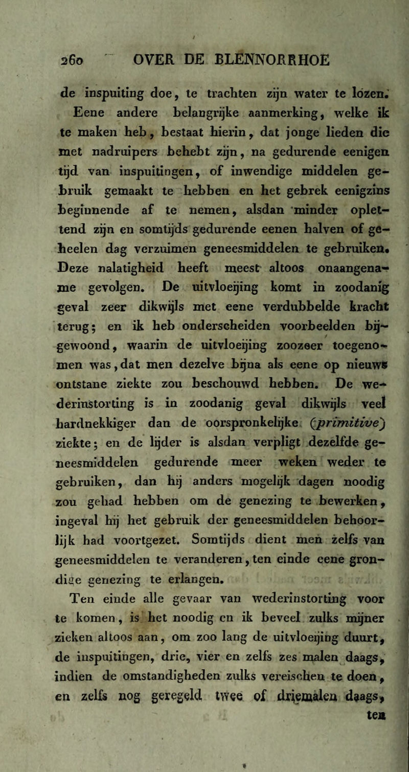 de inspuiting doe, te trachten zijn water te lózen.' Eene andere belangrijke aanmerking, welke ik te maken heb, bestaat hierin, dat jonge lieden die met nadruipers behebt zijn, na gedurende eenigen tijd van inspuitingen, of inwendige middelen ge¬ bruik gemaakt te hebben en het gebrek eenigzins beginnende af te nemen, alsdan minder oplet¬ tend zijn en somtijds gedurende eenen halven of ge¬ beden dag verzuimen geneesmiddelen te gebruiken. Deze nalatigheid heeft meest altoos onaangena¬ me gevolgen. De uitvloeijing komt in zoodanig geval zeer dikwijls met eene verdubbelde kracht terug; en ik heb onderscheiden voorbeelden bij¬ gewoond, waarin de uitvloeijing zoozeer toegeno¬ men was, dat men dezelve bijna als eene op nieuws ontstane ziekte zou beschouwd hebben. De we- derinStorting is in zoodanig geval dikwijls veel hardnekkiger dan de oorspronkelijke (*primitive) ziekte; en de lijder is alsdan verpligt dezelfde ge¬ neesmiddelen gedurende meer weken weder te gebruiken, dan hij anders mogelijk dagen noodig zou gehad hebben om de genezing te bewerken, ingeval hij het gebruik der geneesmiddelen behoor¬ lijk had voortgezet. Somtijds dient men zelfs van geneesmiddelen te veranderen, ten einde eene gron¬ dige genezing te erlangen. Ten einde alle gevaar van wederinstorting voor te komen, is het noodig cn ik beveel zulks mijner zieken altoos aan, om zoo lang de uitvloeijing duurt, de inspuitingen, drie, vier en zelfs zes malen daags, indien de omstandigheden zulks vereisehen te doen, en zelfs nog geregeld twee of driemalen daags, te*