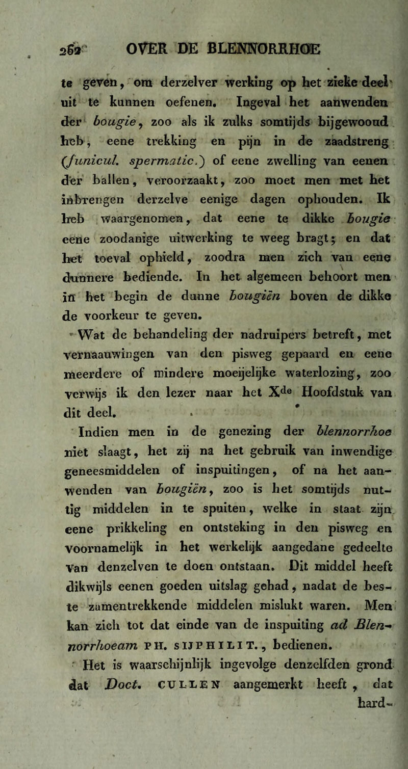 te geven, om derzelver werking op het zieke deel- uit te kunnen oefenen. Ingeval het aanwenden der bougie, zoo als ik zulks somtijds bijgewooud heb, eene trekking en pijn in de zaadstreng (Junicul. spermcilic.') of eene zwelling van eenen der ballen, veroorzaakt, zoo moet men met het inbrengen derzelve eenige dagen ophouden. Ik heb waargenomen, dat eene te dikke bougie eene zoodanige uitwerking te weeg bragt; en dat het toeval ophield, zoodra men zich van eene dunnere bediende. In het algemeen behoort men ïfl het begin de dunne bougiën boven de dikke de voorkeur te geven. Wat de behandeling der nadruipers betreft, met vernaauwingen van den pisvveg gepaard en eene meerdere of mindere moegelijke waterlozing, zoo verwijs ik den lezer naar het Xde Hoofdstuk van dit deel. Indien men in de genezing der blennorrJwe niet slaagt, het zij na het gebruik van inwendige geneesmiddelen of inspuitingen, of na het aan¬ wenden van bougiën, zoo is het somtijds nut¬ tig middelen in te spuiten, welke in staat zijn eene prikkeling en ontsteking in den pisweg en voornamelijk in het werkelijk aangedane gedeelte Van denzelven te doen ontstaan. Dit middel heeft dikwijls eenen goeden uitslag gehad, nadat de bes¬ te zumentrekkende middelen mislukt waren. Men kan zich tot dat einde van de inspuiting ad Blen- norrhoeam ph, suphilit., bedienen. Het is waarschijnlijk ingevolge denzclfden grond dat Doet. CULIEN aangemerkt heeft, dat hard-