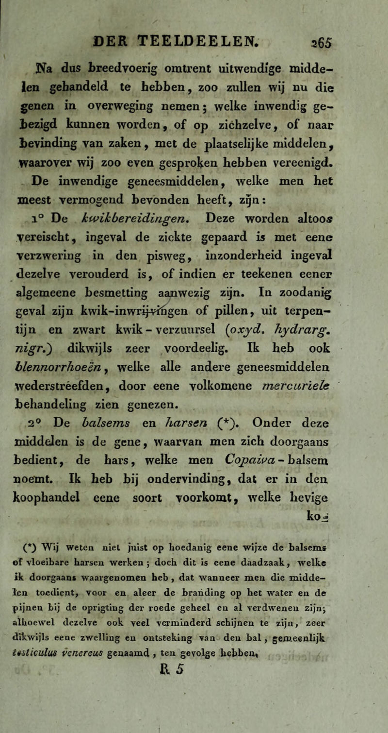 Na dus breedvoerig omtrent uitwendige midde¬ len gehandeld te hebben, zoo zullen wij nu die genen in overweging nemen; welke inwendig ge¬ bezigd kunnen worden, of op zichzelve, of naar bevinding van zaken, met de plaatselijke middelen, waarover wij zoo even gesproken hebben vereenigd. De inwendige geneesmiddelen, welke men het meest vermogend bevonden heeft, zijn: i° De kwik bereidingen. Deze worden altoos vereischt, ingeval de ziekte gepaard is met eene verzwering in den pisweg, inzonderheid ingeval dezelve verouderd is, of indien er teekenen eener algemeene besmetting aanwezig zijn. In zoodanig geval zijn kwik-inwrijvfngen of pillen, uit terpen¬ tijn en zwart kwik - verzuursel (oxyd. hydrarg. nigr.) dikwijls zeer voordeelig. Ik heb ook blennorrhoe'én, welke alle andex-e geneesmiddelen wederstréefden, door eene volkomene mercariele behandeling zien genezen. 2° De balsems en harsen (*). Onder deze middelen is de gene, waarvan men zich doorgaans bedient, de hars, welke men Copaiva - balsem noemt. Ik heb bij ondervinding, dat er in den koophandel eene soort voorkomt, welke hevige kOj* (*) Wij weten niet juist op hoedanig eene wijze de balsems of vloeibare harsen werken ; doch dit is eene daadzaak, welke ik doorgaans waargenomen heb , dat wanneer men die midde¬ len toedient, voor en aleer de branding op het water en de pijnen bij de oprigting der roede geheel en al verdwenen zijn; alhoewel dezelve ook veel verminderd schijnen te zijn, zeer dikwijls eene zwelling en ontsteking van den bal , gemeenlijk ltsliculus vcnercus genaamd , ten gevolge hebben, R 5