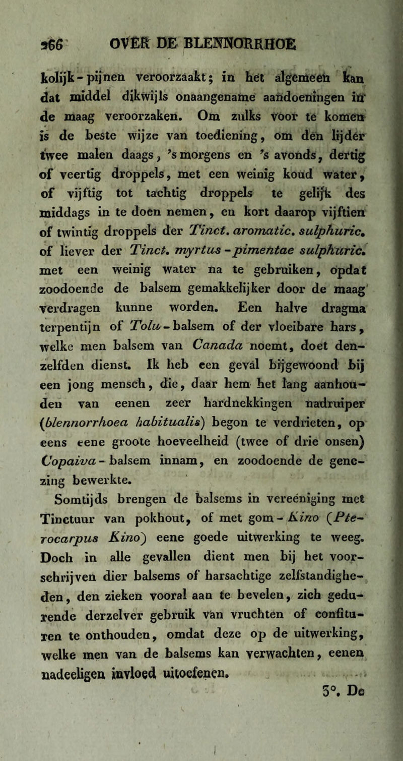 kolijk-pijnen veroorzaakt; in hét algemeen kan dat middel dikwijls onaangename aandoeningen ifl‘ de maag veroorzaken. Om zulks voor te komen is de beste wijze van toediening, om den lij dér twee malen daags, ’s morgens en ’s avonds, dertig of veertig droppels, met een weinig koud water, of vijftig tot tachtig droppels te gelijk des middags in te doen nemen, en kort daarop vijftien of twintig droppels der Tinct. aromatic, sulphuric, of liever der Tinct. myrtus -pimentae sulphuric, met een weinig wrater na te gebruiken, opdat zoodoende de balsem gemakkelijker door de maag verdragen kunne worden. Een halve dragma terpentijn of Tolu- balsem of der vloeibare hars, welke men balsem van Canada noemt, doet den- zelfden dienst. Ik heb een geval bijgewoond bij een jong mensch, die, daar hem het lang aanhou¬ den van eenen zeer hardnekkingen nadruiper {blennorrhoea habitualis) begon te verdrieten, op eens eene groote hoeveelheid (twee of drie onsen) Copaiva - balsem innam, en zoodoende de gene¬ zing bewerkte. Somtijds brengen de balsems in vereéniging met Tinctuur van pokhout, of met gom- Kino (Pte- rocarpus Kino') eene goede uitwerking te weeg. Doch in alle gevallen dient men bij het voor¬ schrijven dier balsems of harsachtige zelfstandighe¬ den, den zieken vooral aan te bevelen, zich gedu¬ rende derzelver gebruik van vruchten of confitu¬ ren te onthouden, omdat deze op de uitwerking, welke men van de balsems kan verwachten, eenen nadecligen invloed uitoefenen. 5°. De